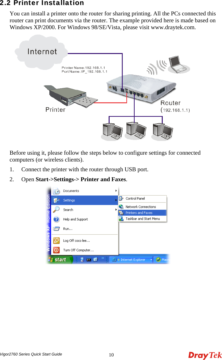  Vigor2760 Series Quick Start Guide 1022..22  PPrriinntteerr  IInnssttaallllaattiioonn  You can install a printer onto the router for sharing printing. All the PCs connected this router can print documents via the router. The example provided here is made based on Windows XP/2000. For Windows 98/SE/Vista, please visit www.draytek.com.  Before using it, please follow the steps below to configure settings for connected computers (or wireless clients). 1. Connect the printer with the router through USB port. 2. Open Start-&gt;Settings-&gt; Printer and Faxes.  