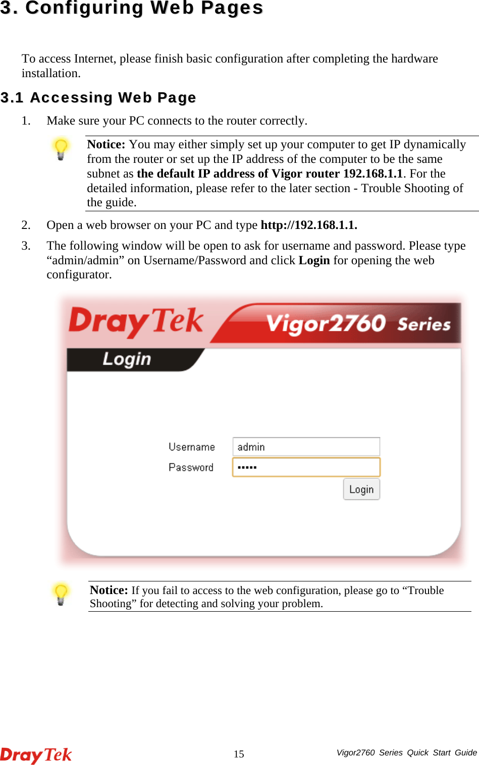  Vigor2760 Series Quick Start Guide 1533..  CCoonnffiigguurriinngg  WWeebb  PPaaggeess  To access Internet, please finish basic configuration after completing the hardware installation.  33..11  AAcccceessssiinngg  WWeebb  PPaaggee  1. Make sure your PC connects to the router correctly.    Notice: You may either simply set up your computer to get IP dynamically from the router or set up the IP address of the computer to be the same subnet as the default IP address of Vigor router 192.168.1.1. For the detailed information, please refer to the later section - Trouble Shooting of the guide. 2. Open a web browser on your PC and type http://192.168.1.1.   3. The following window will be open to ask for username and password. Please type “admin/admin” on Username/Password and click Login for opening the web configurator.   Notice: If you fail to access to the web configuration, please go to “Trouble Shooting” for detecting and solving your problem.  
