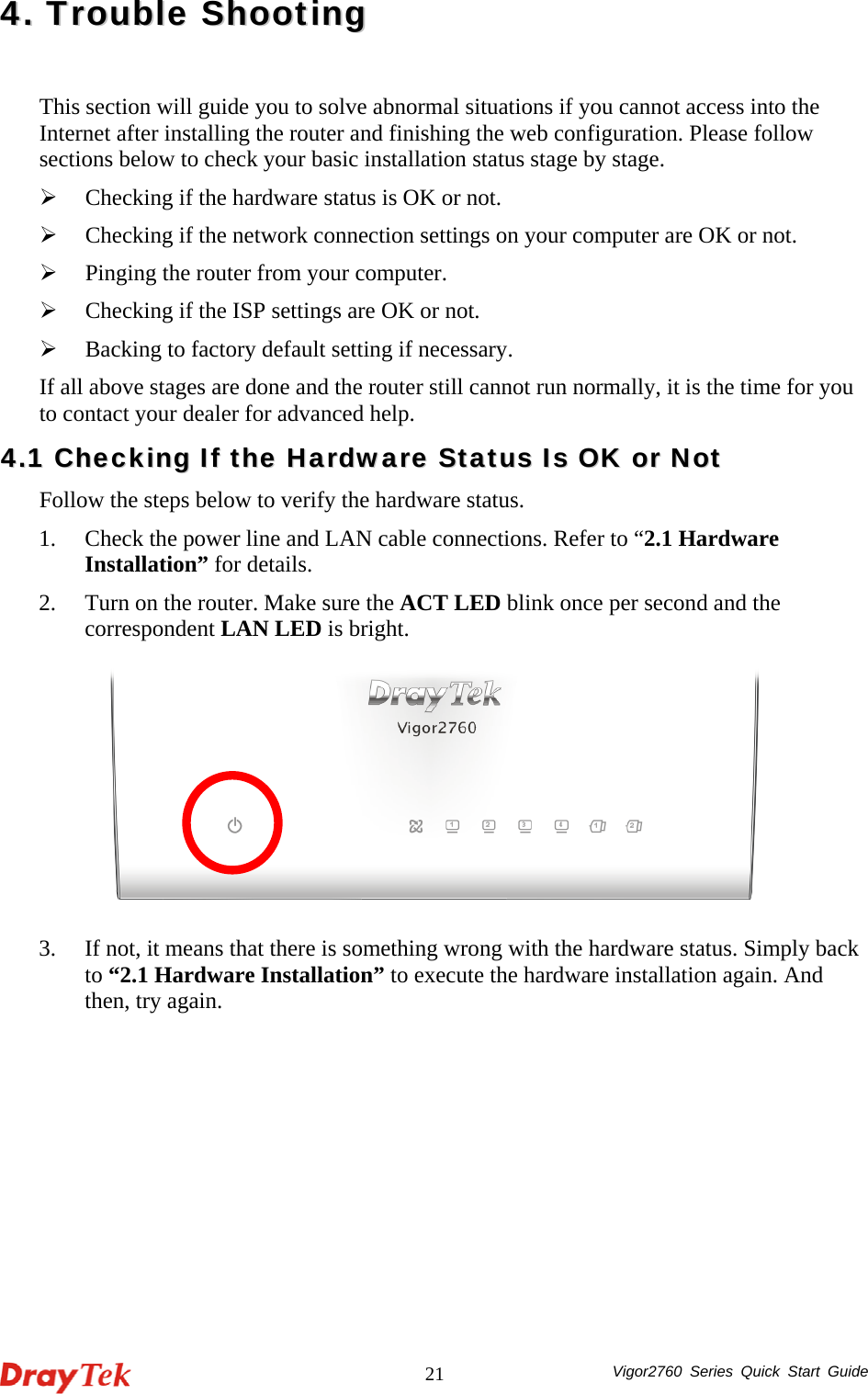  Vigor2760 Series Quick Start Guide 2144..  TTrroouubbllee  SShhoooottiinngg  This section will guide you to solve abnormal situations if you cannot access into the Internet after installing the router and finishing the web configuration. Please follow sections below to check your basic installation status stage by stage. ¾ Checking if the hardware status is OK or not. ¾ Checking if the network connection settings on your computer are OK or not. ¾ Pinging the router from your computer. ¾ Checking if the ISP settings are OK or not. ¾ Backing to factory default setting if necessary. If all above stages are done and the router still cannot run normally, it is the time for you to contact your dealer for advanced help. 44..11  CChheecckkiinngg  IIff  tthhee  HHaarrddwwaarree  SSttaattuuss  IIss  OOKK  oorr  NNoott  Follow the steps below to verify the hardware status. 1. Check the power line and LAN cable connections. Refer to “2.1 Hardware Installation” for details.   2. Turn on the router. Make sure the ACT LED blink once per second and the correspondent LAN LED is bright.   3. If not, it means that there is something wrong with the hardware status. Simply back to “2.1 Hardware Installation” to execute the hardware installation again. And then, try again. 