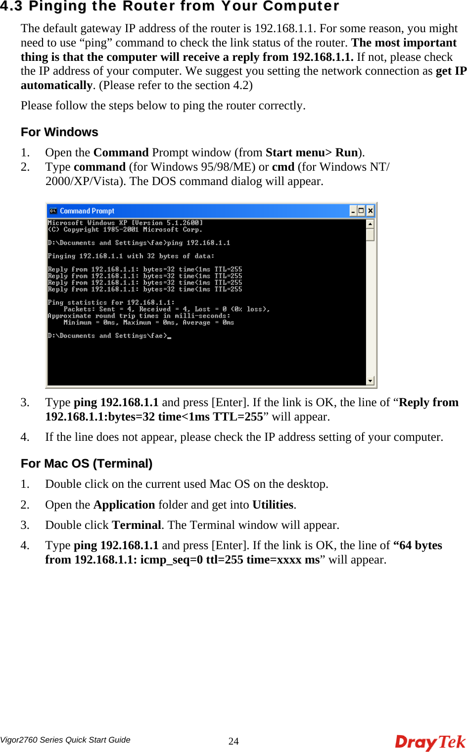  Vigor2760 Series Quick Start Guide 2444..33  PPiinnggiinngg  tthhee  RRoouutteerr  ffrroomm  YYoouurr  CCoommppuutteerr  The default gateway IP address of the router is 192.168.1.1. For some reason, you might need to use “ping” command to check the link status of the router. The most important thing is that the computer will receive a reply from 192.168.1.1. If not, please check the IP address of your computer. We suggest you setting the network connection as get IP automatically. (Please refer to the section 4.2) Please follow the steps below to ping the router correctly. FFoorr  WWiinnddoowwss  1. Open the Command Prompt window (from Start menu&gt; Run). 2. Type command (for Windows 95/98/ME) or cmd (for Windows NT/ 2000/XP/Vista). The DOS command dialog will appear.   3. Type ping 192.168.1.1 and press [Enter]. If the link is OK, the line of “Reply from 192.168.1.1:bytes=32 time&lt;1ms TTL=255” will appear.   4. If the line does not appear, please check the IP address setting of your computer.   FFoorr  MMaacc  OOSS  ((TTeerrmmiinnaall))  1. Double click on the current used Mac OS on the desktop.   2. Open the Application folder and get into Utilities. 3. Double click Terminal. The Terminal window will appear. 4. Type ping 192.168.1.1 and press [Enter]. If the link is OK, the line of “64 bytes from 192.168.1.1: icmp_seq=0 ttl=255 time=xxxx ms” will appear.     