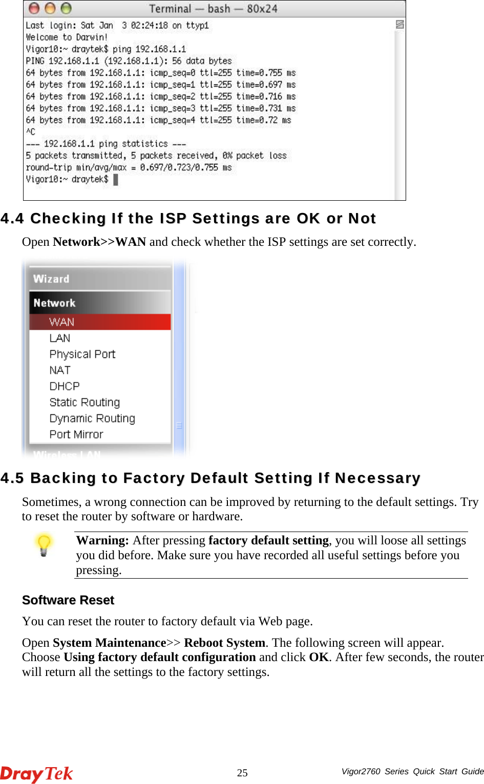  Vigor2760 Series Quick Start Guide 25  44..44  CChheecckkiinngg  IIff  tthhee  IISSPP  SSeettttiinnggss  aarree  OOKK  oorr  NNoott  Open Network&gt;&gt;WAN and check whether the ISP settings are set correctly.    44..55  BBaacckkiinngg  ttoo  FFaaccttoorryy  DDeeffaauulltt  SSeettttiinngg  IIff  NNeecceessssaarryy  Sometimes, a wrong connection can be improved by returning to the default settings. Try to reset the router by software or hardware.    Warning: After pressing factory default setting, you will loose all settings you did before. Make sure you have recorded all useful settings before you pressing.  SSooffttwwaarree  RReesseett  You can reset the router to factory default via Web page. Open System Maintenance&gt;&gt; Reboot System. The following screen will appear. Choose Using factory default configuration and click OK. After few seconds, the router will return all the settings to the factory settings. 