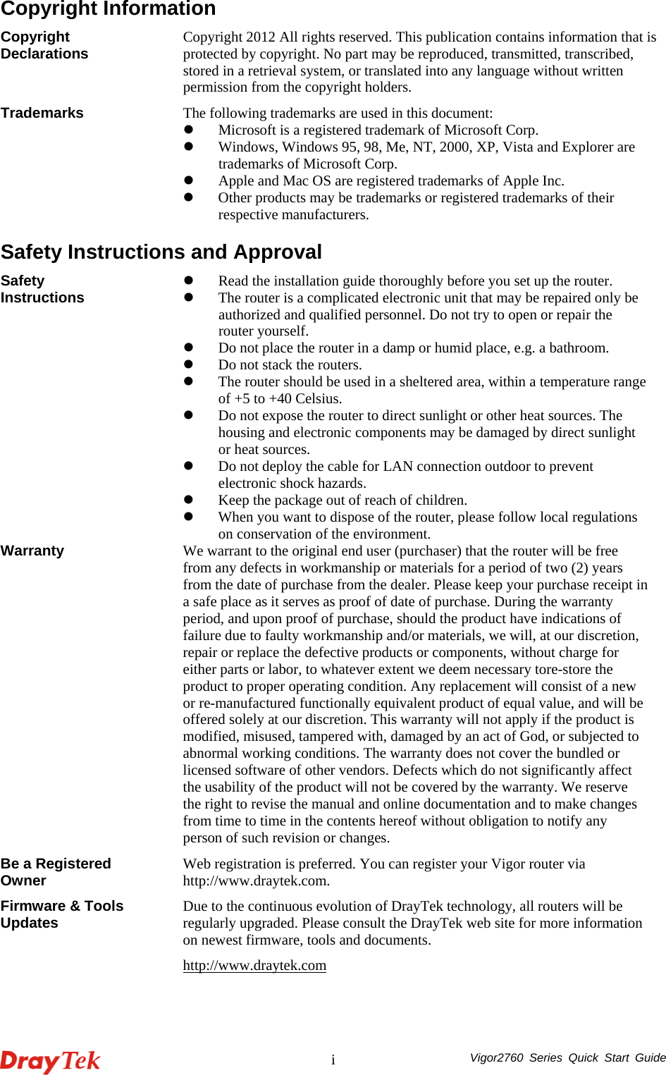  Vigor2760 Series Quick Start Guide iCopyright Information Copyright Declarations  Copyright 2012 All rights reserved. This publication contains information that is protected by copyright. No part may be reproduced, transmitted, transcribed, stored in a retrieval system, or translated into any language without written permission from the copyright holders. Trademarks  The following trademarks are used in this document:   z Microsoft is a registered trademark of Microsoft Corp. z Windows, Windows 95, 98, Me, NT, 2000, XP, Vista and Explorer are trademarks of Microsoft Corp.   z Apple and Mac OS are registered trademarks of Apple Inc. z Other products may be trademarks or registered trademarks of their respective manufacturers.  Safety Instructions and Approval Safety Instructions  z Read the installation guide thoroughly before you set up the router. z The router is a complicated electronic unit that may be repaired only be authorized and qualified personnel. Do not try to open or repair the router yourself. z Do not place the router in a damp or humid place, e.g. a bathroom. z Do not stack the routers. z The router should be used in a sheltered area, within a temperature range of +5 to +40 Celsius. z Do not expose the router to direct sunlight or other heat sources. The housing and electronic components may be damaged by direct sunlight or heat sources. z Do not deploy the cable for LAN connection outdoor to prevent electronic shock hazards. z Keep the package out of reach of children. z When you want to dispose of the router, please follow local regulations on conservation of the environment. Warranty  We warrant to the original end user (purchaser) that the router will be free from any defects in workmanship or materials for a period of two (2) years from the date of purchase from the dealer. Please keep your purchase receipt in a safe place as it serves as proof of date of purchase. During the warranty period, and upon proof of purchase, should the product have indications of failure due to faulty workmanship and/or materials, we will, at our discretion, repair or replace the defective products or components, without charge for either parts or labor, to whatever extent we deem necessary tore-store the product to proper operating condition. Any replacement will consist of a new or re-manufactured functionally equivalent product of equal value, and will be offered solely at our discretion. This warranty will not apply if the product is modified, misused, tampered with, damaged by an act of God, or subjected to abnormal working conditions. The warranty does not cover the bundled or licensed software of other vendors. Defects which do not significantly affect the usability of the product will not be covered by the warranty. We reserve the right to revise the manual and online documentation and to make changes from time to time in the contents hereof without obligation to notify any person of such revision or changes. Be a Registered Owner  Web registration is preferred. You can register your Vigor router via http://www.draytek.com.  Firmware &amp; Tools Updates  Due to the continuous evolution of DrayTek technology, all routers will be regularly upgraded. Please consult the DrayTek web site for more information on newest firmware, tools and documents. http://www.draytek.com  