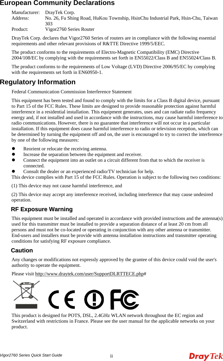  Vigor2760 Series Quick Start Guide iiEuropean Community Declarations Manufacturer:  DrayTek Corp. Address:    No. 26, Fu Shing Road, HuKou Township, HsinChu Industrial Park, Hsin-Chu, Taiwan 303 Product:   Vigor2760 Series Router DrayTek Corp. declares that Vigor2760 Series of routers are in compliance with the following essential requirements and other relevant provisions of R&amp;TTE Directive 1999/5/EEC. The product conforms to the requirements of Electro-Magnetic Compatibility (EMC) Directive 2004/108/EC by complying with the requirements set forth in EN55022/Class B and EN55024/Class B.   The product conforms to the requirements of Low Voltage (LVD) Directive 2006/95/EC by complying with the requirements set forth in EN60950-1. Regulatory Information Federal Communication Commission Interference Statement This equipment has been tested and found to comply with the limits for a Class B digital device, pursuant to Part 15 of the FCC Rules. These limits are designed to provide reasonable protection against harmful interference in a residential installation. This equipment generates, uses and can radiate radio frequency energy and, if not installed and used in accordance with the instructions, may cause harmful interference to radio communications. However, there is no guarantee that interference will not occur in a particular installation. If this equipment does cause harmful interference to radio or television reception, which can be determined by turning the equipment off and on, the user is encouraged to try to correct the interference by one of the following measures: z Reorient or relocate the receiving antenna. z Increase the separation between the equipment and receiver. z Connect the equipment into an outlet on a circuit different from that to which the receiver is connected. z Consult the dealer or an experienced radio/TV technician for help. This device complies with Part 15 of the FCC Rules. Operation is subject to the following two conditions: (1) This device may not cause harmful interference, and (2) This device may accept any interference received, including interference that may cause undesired operation. RRFF  EExxppoossuurree  WWaarrnniinngg  This equipment must be installed and operated in accordance with provided instructions and the antenna(s) used for this transmitter must be installed to provide a separation distance of at least 20 cm from all persons and must not be co-located or operating in conjunction with any other antenna or transmitter. End-users and installers must be provide with antenna installation instructions and transmitter operating conditions for satisfying RF exposure compliance. CCaauuttiioonn  Any changes or modifications not expressly approved by the grantee of this device could void the user&apos;s authority to operate the equipment. Please visit http://www.draytek.com/user/SupportDLRTTECE.php#        This product is designed for POTS, DSL, 2.4GHz WLAN network throughout the EC region and Switzerland with restrictions in France. Please see the user manual for the applicable networks on your product. 