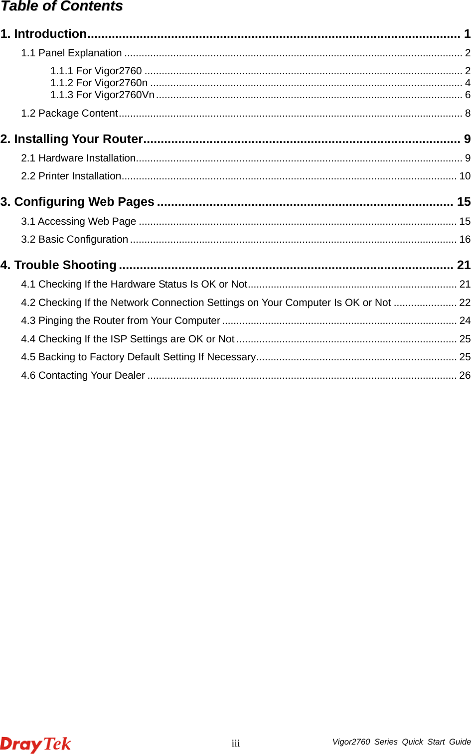  Vigor2760 Series Quick Start Guide iiiTTaabbllee  ooff  CCoonntteennttss  1. Introduction........................................................................................................... 1 1.1 Panel Explanation ...................................................................................................................... 2 1.1.1 For Vigor2760 ............................................................................................................... 2 1.1.2 For Vigor2760n ............................................................................................................. 4 1.1.3 For Vigor2760Vn...........................................................................................................6 1.2 Package Content........................................................................................................................ 8 2. Installing Your Router........................................................................................... 9 2.1 Hardware Installation.................................................................................................................. 9 2.2 Printer Installation..................................................................................................................... 10 3. Configuring Web Pages ..................................................................................... 15 3.1 Accessing Web Page ............................................................................................................... 15 3.2 Basic Configuration .................................................................................................................. 16 4. Trouble Shooting................................................................................................ 21 4.1 Checking If the Hardware Status Is OK or Not......................................................................... 21 4.2 Checking If the Network Connection Settings on Your Computer Is OK or Not ...................... 22 4.3 Pinging the Router from Your Computer .................................................................................. 24 4.4 Checking If the ISP Settings are OK or Not ............................................................................. 25 4.5 Backing to Factory Default Setting If Necessary...................................................................... 25 4.6 Contacting Your Dealer ............................................................................................................ 26  