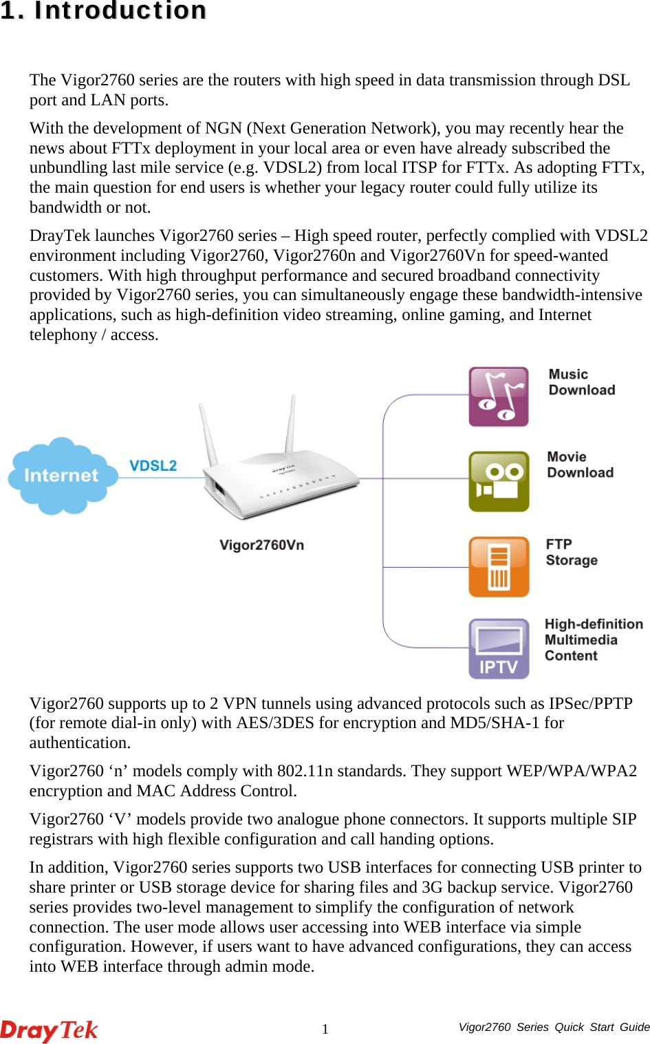  Vigor2760 Series Quick Start Guide 111..  IInnttrroodduuccttiioonn  The Vigor2760 series are the routers with high speed in data transmission through DSL port and LAN ports. With the development of NGN (Next Generation Network), you may recently hear the news about FTTx deployment in your local area or even have already subscribed the unbundling last mile service (e.g. VDSL2) from local ITSP for FTTx. As adopting FTTx, the main question for end users is whether your legacy router could fully utilize its bandwidth or not.   DrayTek launches Vigor2760 series – High speed router, perfectly complied with VDSL2 environment including Vigor2760, Vigor2760n and Vigor2760Vn for speed-wanted customers. With high throughput performance and secured broadband connectivity provided by Vigor2760 series, you can simultaneously engage these bandwidth-intensive applications, such as high-definition video streaming, online gaming, and Internet telephony / access.  Vigor2760 supports up to 2 VPN tunnels using advanced protocols such as IPSec/PPTP (for remote dial-in only) with AES/3DES for encryption and MD5/SHA-1 for authentication.  Vigor2760 ‘n’ models comply with 802.11n standards. They support WEP/WPA/WPA2 encryption and MAC Address Control.   Vigor2760 ‘V’ models provide two analogue phone connectors. It supports multiple SIP registrars with high flexible configuration and call handing options. In addition, Vigor2760 series supports two USB interfaces for connecting USB printer to share printer or USB storage device for sharing files and 3G backup service. Vigor2760 series provides two-level management to simplify the configuration of network connection. The user mode allows user accessing into WEB interface via simple configuration. However, if users want to have advanced configurations, they can access into WEB interface through admin mode.   