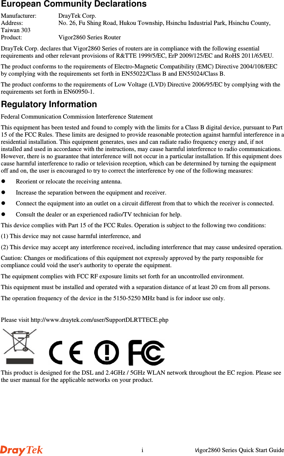 Vigor2860 Series Quick Start GuideiEuropean Community DeclarationsManufacturer:  DrayTek Corp.Address:  No. 26, Fu Shing Road, Hukou Township, Hsinchu Industrial Park, Hsinchu County,Taiwan 303Product:  Vigor2860 Series RouterDrayTek Corp. declares that Vigor2860 Series of routers are in compliance with the following essentialrequirements and other relevant provisions of R&amp;TTE 1999/5/EC, ErP 2009/125/EC and RoHS 2011/65/EU.The product conforms to the requirements of Electro-Magnetic Compatibility (EMC) Directive 2004/108/EECby complying with the requirements set forth in EN55022/Class B and EN55024/Class B.The product conforms to the requirements of Low Voltage (LVD) Directive 2006/95/EC by complying with therequirements set forth in EN60950-1.Regulatory InformationFederal Communication Commission Interference StatementThis equipment has been tested and found to comply with the limits for a Class B digital device, pursuant to Part15 of the FCC Rules. These limits are designed to provide reasonable protection against harmful interference in aresidential installation. This equipment generates, uses and can radiate radio frequency energy and, if notinstalled and used in accordance with the instructions, may cause harmful interference to radio communications.However, there is no guarantee that interference will not occur in a particular installation. If this equipment doescause harmful interference to radio or television reception, which can be determined by turning the equipmentoff and on, the user is encouraged to try to correct the interference by one of the following measures: Reorient or relocate the receiving antenna. Increase the separation between the equipment and receiver. Connect the equipment into an outlet on a circuit different from that to which the receiver is connected. Consult the dealer or an experienced radio/TV technician for help.This device complies with Part 15 of the FCC Rules. Operation is subject to the following two conditions:(1) This device may not cause harmful interference, and(2) This device may accept any interference received, including interference that may cause undesired operation.Caution: Changes or modifications of this equipment not expressly approved by the party responsible forcompliance could void the user&apos;s authority to operate the equipment.The equipment complies with FCC RF exposure limits set forth for an uncontrolled environment.This equipment must be installed and operated with a separation distance of at least 20 cm from all persons.The operation frequency of the device in the 5150-5250 MHz band is for indoor use only.Please visit http://www.draytek.com/user/SupportDLRTTECE.php       This product is designed for the DSL and 2.4GHz / 5GHz WLAN network throughout the EC region. Please seethe user manual for the applicable networks on your product.   