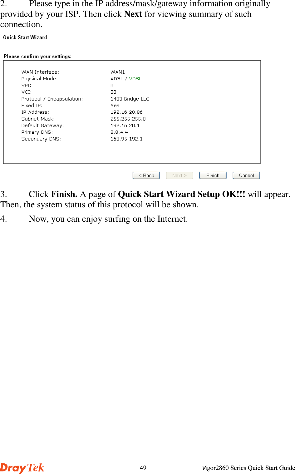 Vigor2860 Series Quick Start Guide492. Please type in the IP address/mask/gateway information originallyprovided by your ISP. Then click Next for viewing summary of suchconnection.3. Click Finish. A page of Quick Start Wizard Setup OK!!! will appear.Then, the system status of this protocol will be shown.4. Now, you can enjoy surfing on the Internet.