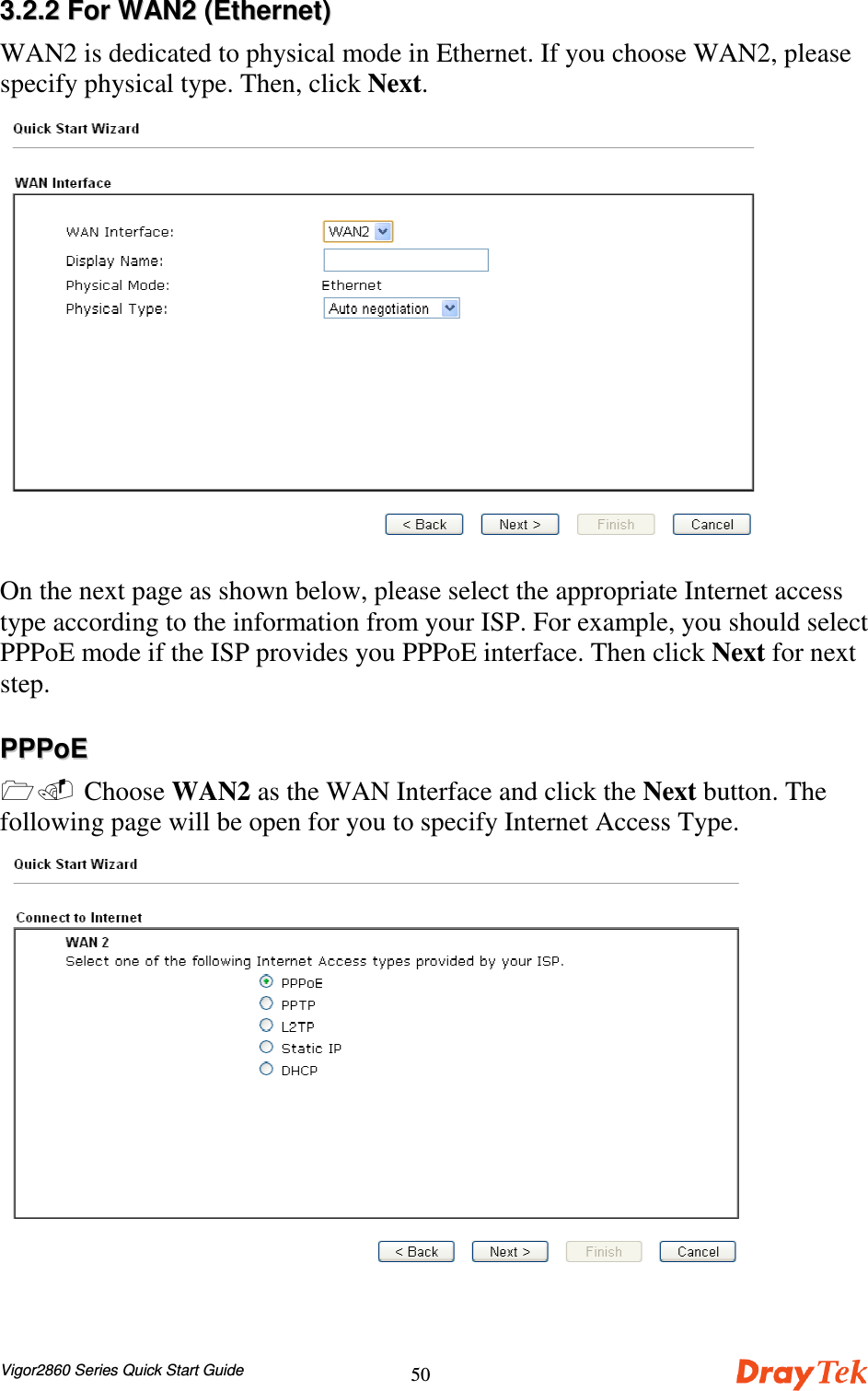 Vigor2860 Series Quick Start Guide5033..22..22  FFoorr  WWAANN22  ((EEtthheerrnneett))WAN2 is dedicated to physical mode in Ethernet. If you choose WAN2, pleasespecify physical type. Then, click Next.On the next page as shown below, please select the appropriate Internet accesstype according to the information from your ISP. For example, you should selectPPPoE mode if the ISP provides you PPPoE interface. Then click Next for nextstep.PPPPPPooEE  Choose WAN2 as the WAN Interface and click the Next button. Thefollowing page will be open for you to specify Internet Access Type.