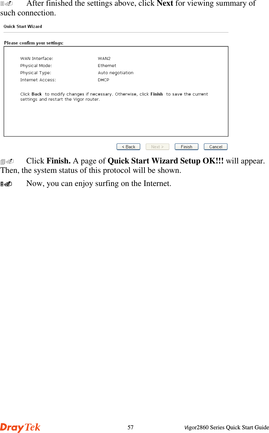 Vigor2860 Series Quick Start Guide57  After finished the settings above, click Next for viewing summary ofsuch connection. Click Finish. A page of Quick Start Wizard Setup OK!!! will appear.Then, the system status of this protocol will be shown.  Now, you can enjoy surfing on the Internet.