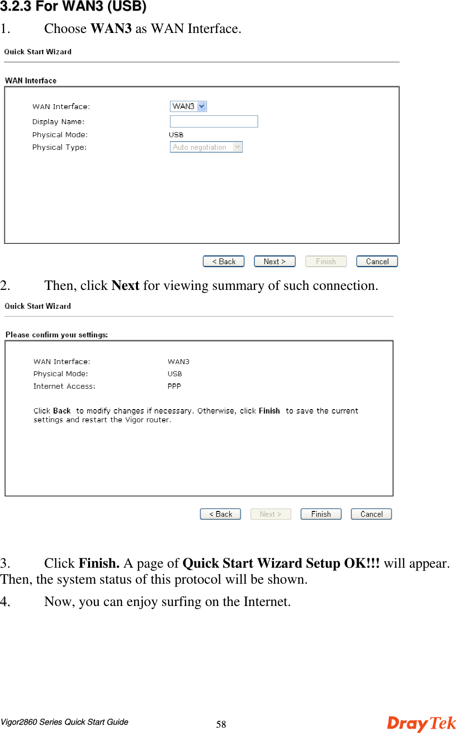 Vigor2860 Series Quick Start Guide5833..22..33  FFoorr  WWAANN33  ((UUSSBB))1. Choose WAN3 as WAN Interface.2. Then, click Next for viewing summary of such connection.3. Click Finish. A page of Quick Start Wizard Setup OK!!! will appear.Then, the system status of this protocol will be shown.44..  Now, you can enjoy surfing on the Internet.