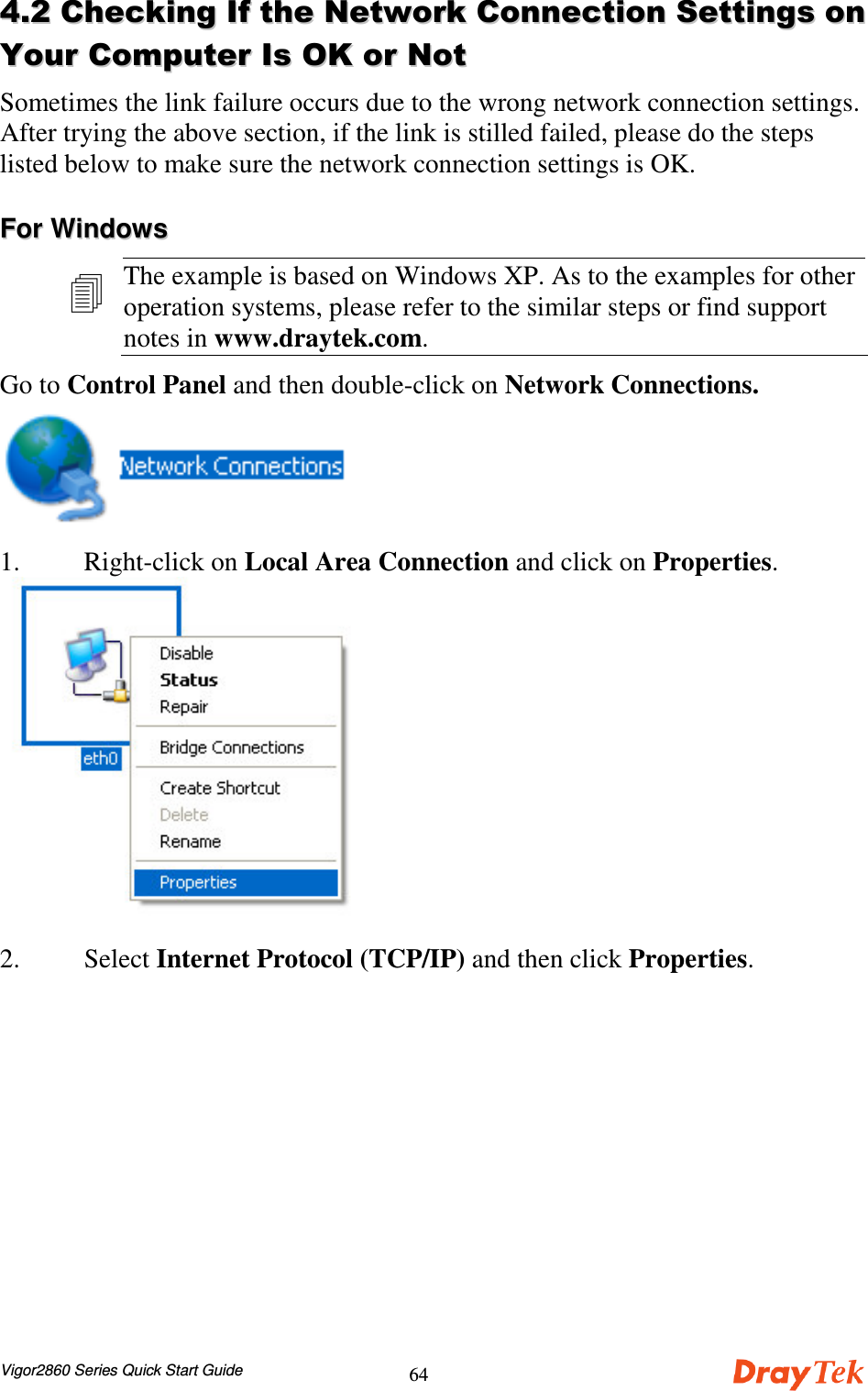 Vigor2860 Series Quick Start Guide64&apos;&apos;))##)),,--**++,,Sometimes the link failure occurs due to the wrong network connection settings.After trying the above section, if the link is stilled failed, please do the stepslisted below to make sure the network connection settings is OK.FFoorr  WWiinnddoowwssThe example is based on Windows XP. As to the examples for otheroperation systems, please refer to the similar steps or find supportnotes in www.draytek.com.Go to Control Panel and then double-click on Network Connections.1. Right-click on Local Area Connection and click on Properties.2. Select Internet Protocol (TCP/IP) and then click Properties.