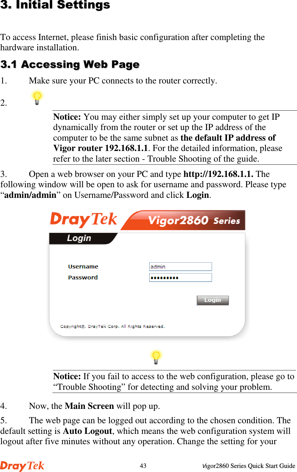 Vigor2860 Series Quick Start Guide43To access Internet, please finish basic configuration after completing thehardware installation.  !!1. Make sure your PC connects to the router correctly.2. Notice: You may either simply set up your computer to get IPdynamically from the router or set up the IP address of thecomputer to be the same subnet as the default IP address ofVigor router 192.168.1.1. For the detailed information, pleaserefer to the later section - Trouble Shooting of the guide.3. Open a web browser on your PC and type http://192.168.1.1. Thefollowing window will be open to ask for username and password. Please type“admin/admin” on Username/Password and click Login.Notice: If you fail to access to the web configuration, please go to“Trouble Shooting” for detecting and solving your problem.4. Now, the Main Screen will pop up.5. The web page can be logged out according to the chosen condition. Thedefault setting is Auto Logout, which means the web configuration system willlogout after five minutes without any operation. Change the setting for your