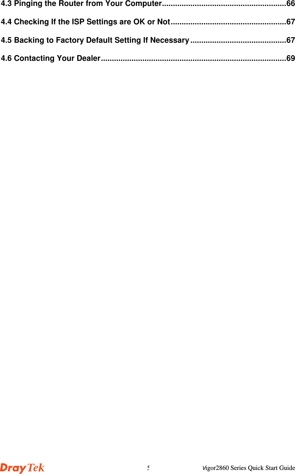 Vigor2860 Series Quick Start Guide54.3 Pinging the Router from Your Computer.........................................................664.4 Checking If the ISP Settings are OK or Not.....................................................674.5 Backing to Factory Default Setting If Necessary ............................................674.6 Contacting Your Dealer.....................................................................................69