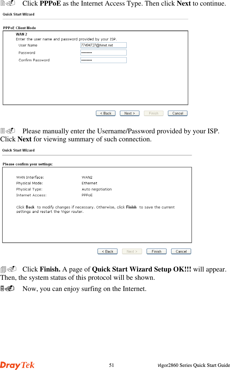 Vigor2860 Series Quick Start Guide51  Click PPPoE as the Internet Access Type. Then click Next to continue.  Please manually enter the Username/Password provided by your ISP.Click Next for viewing summary of such connection. Click Finish. A page of Quick Start Wizard Setup OK!!! will appear.Then, the system status of this protocol will be shown.  Now, you can enjoy surfing on the Internet.