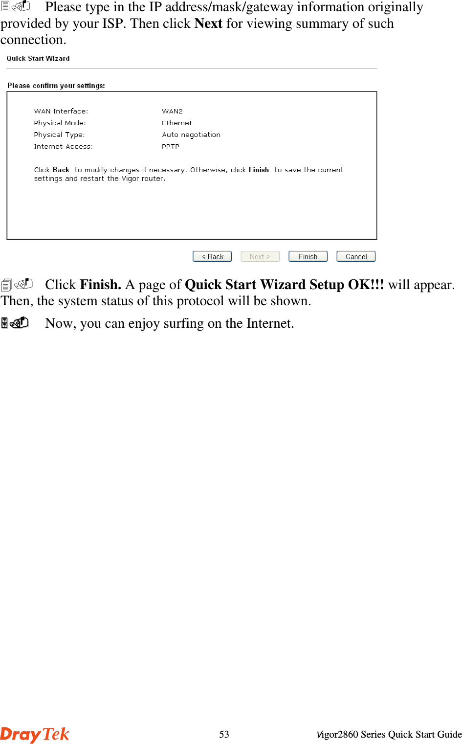 Vigor2860 Series Quick Start Guide53  Please type in the IP address/mask/gateway information originallyprovided by your ISP. Then click Next for viewing summary of suchconnection. Click Finish. A page of Quick Start Wizard Setup OK!!! will appear.Then, the system status of this protocol will be shown.  Now, you can enjoy surfing on the Internet.