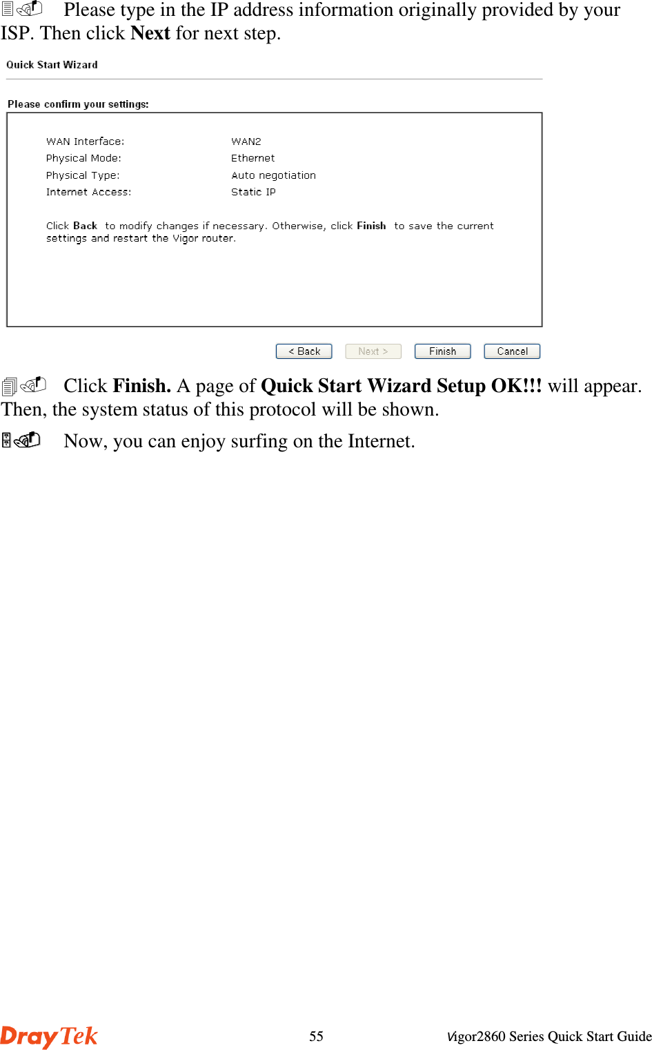 Vigor2860 Series Quick Start Guide55  Please type in the IP address information originally provided by yourISP. Then click Next for next step. Click Finish. A page of Quick Start Wizard Setup OK!!! will appear.Then, the system status of this protocol will be shown.  Now, you can enjoy surfing on the Internet.