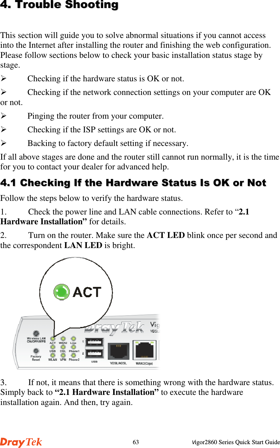Vigor2860 Series Quick Start Guide63&apos;&apos;((!!))This section will guide you to solve abnormal situations if you cannot accessinto the Internet after installing the router and finishing the web configuration.Please follow sections below to check your basic installation status stage bystage. Checking if the hardware status is OK or not. Checking if the network connection settings on your computer are OKor not. Pinging the router from your computer. Checking if the ISP settings are OK or not. Backing to factory default setting if necessary.If all above stages are done and the router still cannot run normally, it is the timefor you to contact your dealer for advanced help.&apos;&apos;))##))**++,,Follow the steps below to verify the hardware status.1. Check the power line and LAN cable connections. Refer to “2.1Hardware Installation” for details.2. Turn on the router. Make sure the ACT LED blink once per second andthe correspondent LAN LED is bright.33..  If not, it means that there is something wrong with the hardware status.Simply back to “2.1 Hardware Installation” to execute the hardwareinstallation again. And then, try again.