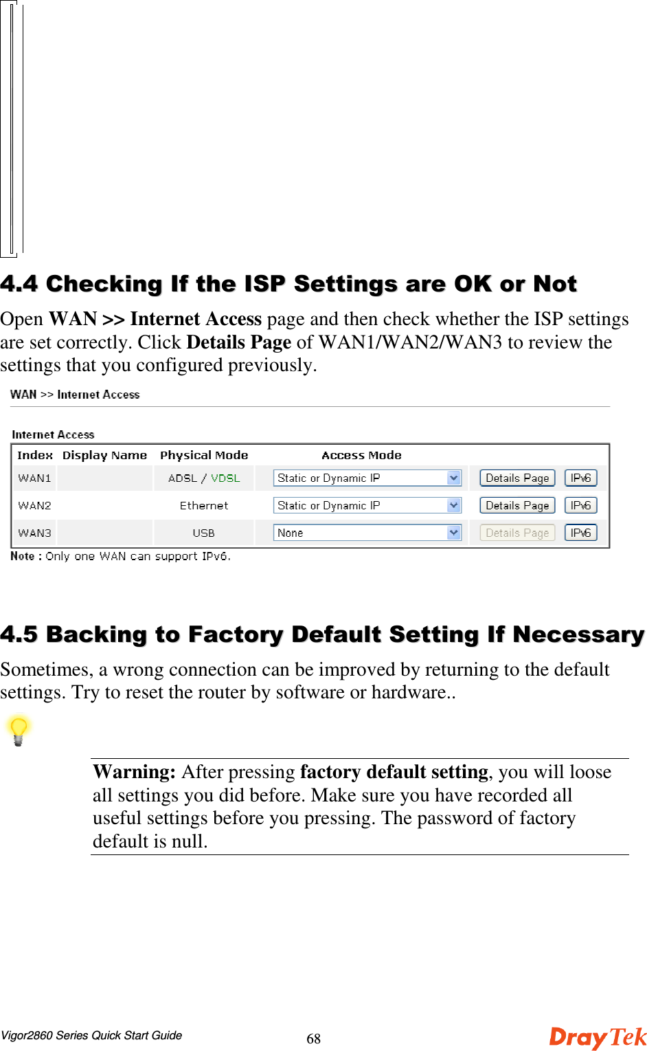 Vigor2860 Series Quick Start Guide68 &apos;&apos;&apos;&apos;))##))**++,,Open WAN &gt;&gt; Internet Access page and then check whether the ISP settingsare set correctly. Click Details Page of WAN1/WAN2/WAN3 to review thesettings that you configured previously.&apos;&apos;..&quot;&quot;//0011####,,00Sometimes, a wrong connection can be improved by returning to the defaultsettings. Try to reset the router by software or hardware..Warning: After pressing factory default setting, you will looseall settings you did before. Make sure you have recorded alluseful settings before you pressing. The password of factorydefault is null.