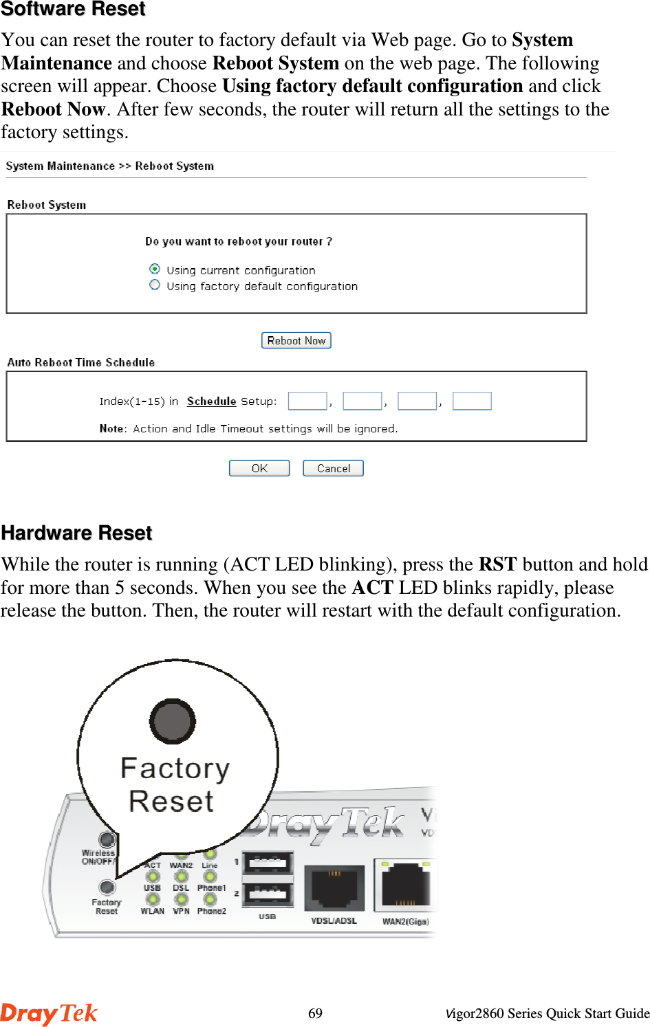 Vigor2860 Series Quick Start Guide69SSooffttwwaarree  RReesseettYou can reset the router to factory default via Web page. Go to SystemMaintenance and choose Reboot System on the web page. The followingscreen will appear. Choose Using factory default configuration and clickReboot Now. After few seconds, the router will return all the settings to thefactory settings.HHaarrddwwaarree  RReesseettWhile the router is running (ACT LED blinking), press the RST button and holdfor more than 5 seconds. When you see the ACT LED blinks rapidly, pleaserelease the button. Then, the router will restart with the default configuration.     