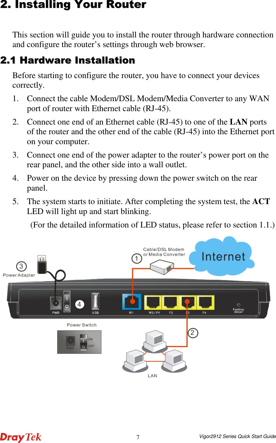  Vigor2912 Series Quick Start Guide 7 22..  IInnssttaalllliinngg  YYoouurr  RRoouutteerr  This section will guide you to install the router through hardware connection and configure the router’s settings through web browser.   22..11  HHaarrddwwaarree  IInnssttaallllaattiioonn  Before starting to configure the router, you have to connect your devices correctly. 1. Connect the cable Modem/DSL Modem/Media Converter to any WAN port of router with Ethernet cable (RJ-45).   2. Connect one end of an Ethernet cable (RJ-45) to one of the LAN ports of the router and the other end of the cable (RJ-45) into the Ethernet port on your computer.   3. Connect one end of the power adapter to the router’s power port on the rear panel, and the other side into a wall outlet.   4. Power on the device by pressing down the power switch on the rear panel. 5. The system starts to initiate. After completing the system test, the ACT LED will light up and start blinking.   (For the detailed information of LED status, please refer to section 1.1.)  