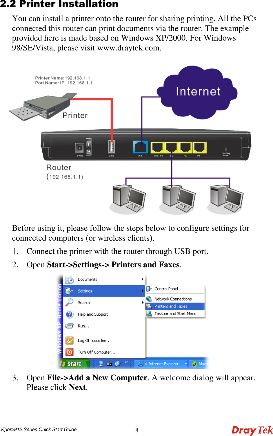  Vigor2912 Series Quick Start Guide 8 22..22  PPrriinntteerr  IInnssttaallllaattiioonn  You can install a printer onto the router for sharing printing. All the PCs connected this router can print documents via the router. The example provided here is made based on Windows XP/2000. For Windows 98/SE/Vista, please visit www.draytek.com.  Before using it, please follow the steps below to configure settings for connected computers (or wireless clients). 1. Connect the printer with the router through USB port. 2. Open Start-&gt;Settings-&gt; Printers and Faxes.  3. Open File-&gt;Add a New Computer. A welcome dialog will appear. Please click Next. 
