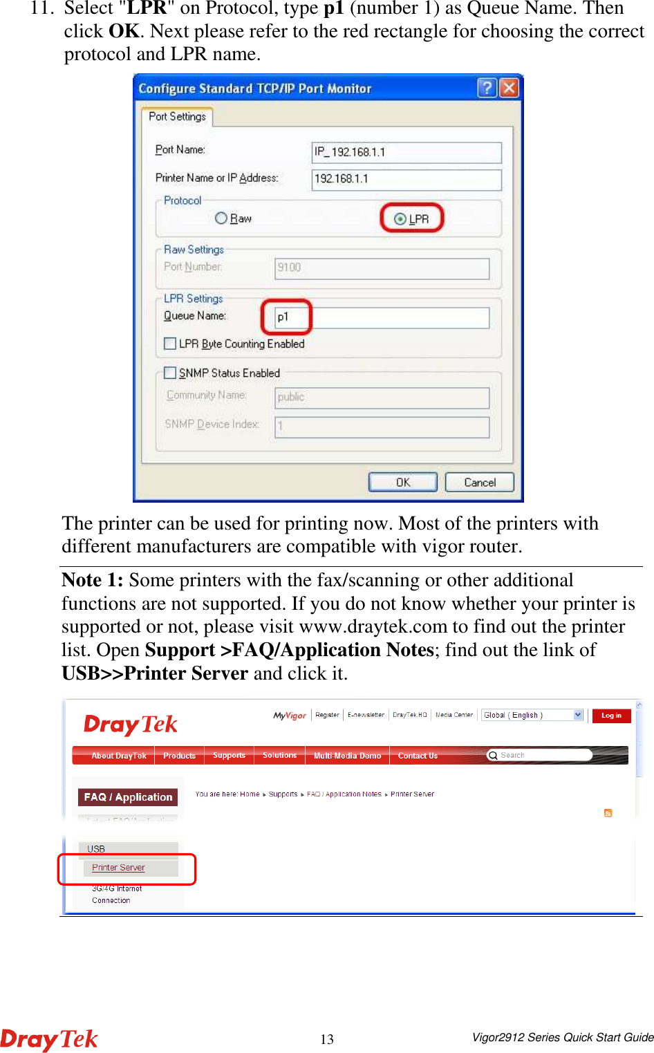  Vigor2912 Series Quick Start Guide 1311. Select &quot;LPR&quot; on Protocol, type p1 (number 1) as Queue Name. Then click OK. Next please refer to the red rectangle for choosing the correct protocol and LPR name.    The printer can be used for printing now. Most of the printers with different manufacturers are compatible with vigor router.   Note 1: Some printers with the fax/scanning or other additional functions are not supported. If you do not know whether your printer is supported or not, please visit www.draytek.com to find out the printer list. Open Support &gt;FAQ/Application Notes; find out the link of USB&gt;&gt;Printer Server and click it.   