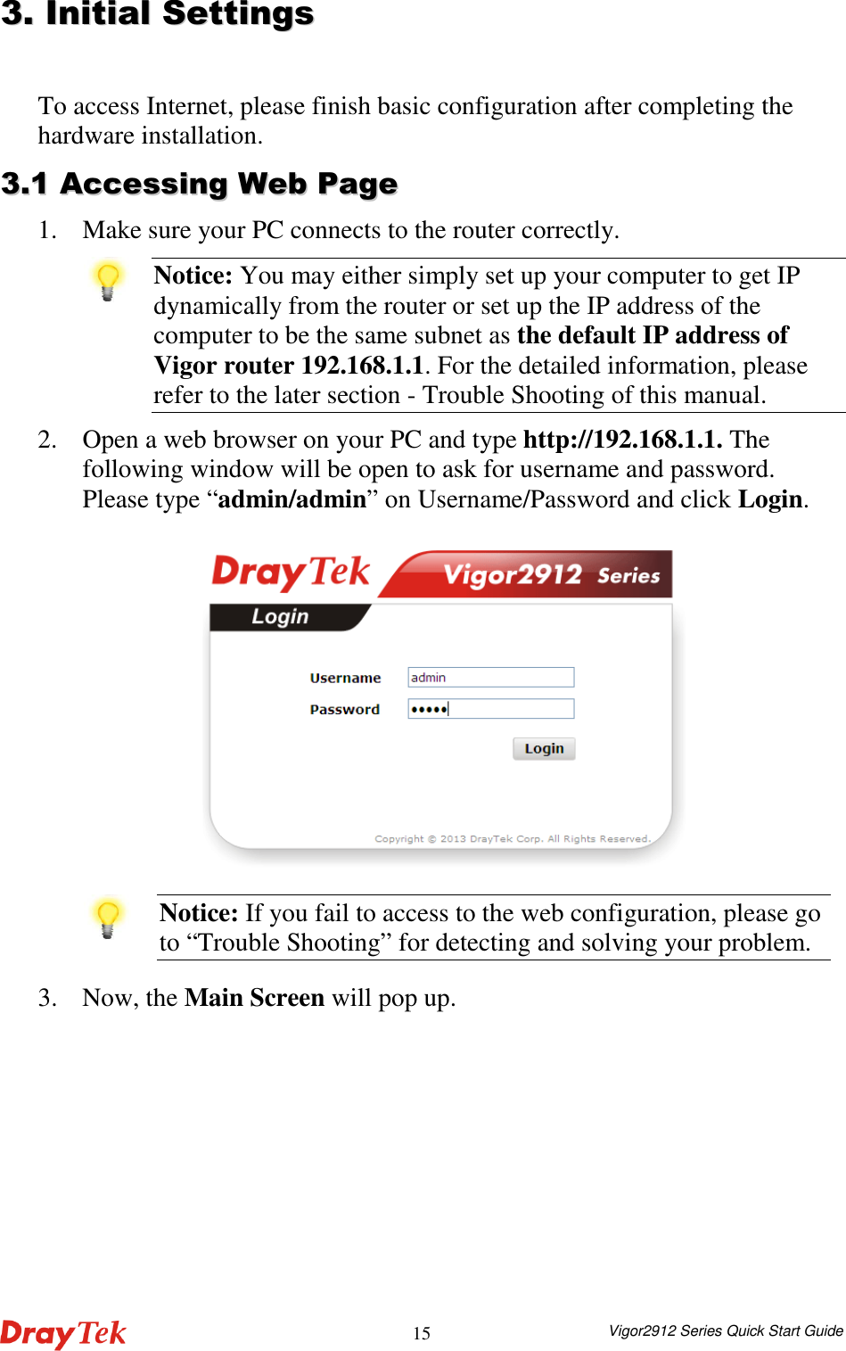  Vigor2912 Series Quick Start Guide 1533..  IInniittiiaall  SSeettttiinnggss  To access Internet, please finish basic configuration after completing the hardware installation.   33..11  AAcccceessssiinngg  WWeebb  PPaaggee  1. Make sure your PC connects to the router correctly.    Notice: You may either simply set up your computer to get IP dynamically from the router or set up the IP address of the computer to be the same subnet as the default IP address of Vigor router 192.168.1.1. For the detailed information, please refer to the later section - Trouble Shooting of this manual. 2. Open a web browser on your PC and type http://192.168.1.1. The following window will be open to ask for username and password. Please type “admin/admin” on Username/Password and click Login.   Notice: If you fail to access to the web configuration, please go to “Trouble Shooting” for detecting and solving your problem. 3. Now, the Main Screen will pop up. 