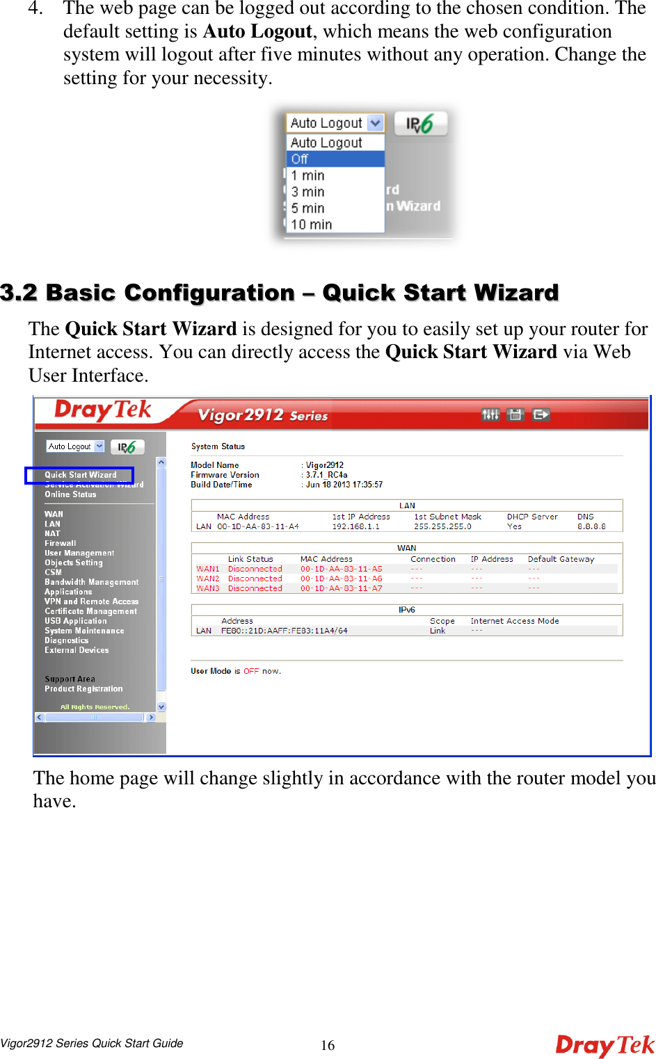  Vigor2912 Series Quick Start Guide 164. The web page can be logged out according to the chosen condition. The default setting is Auto Logout, which means the web configuration system will logout after five minutes without any operation. Change the setting for your necessity.   33..22  BBaassiicc  CCoonnffiigguurraattiioonn  ––  QQuuiicckk  SSttaarrtt  WWiizzaarrdd  The Quick Start Wizard is designed for you to easily set up your router for Internet access. You can directly access the Quick Start Wizard via Web User Interface.  The home page will change slightly in accordance with the router model you have. 