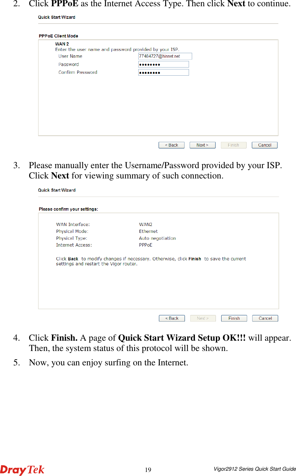  Vigor2912 Series Quick Start Guide 192. Click PPPoE as the Internet Access Type. Then click Next to continue.  3. Please manually enter the Username/Password provided by your ISP. Click Next for viewing summary of such connection.  4. Click Finish. A page of Quick Start Wizard Setup OK!!! will appear. Then, the system status of this protocol will be shown. 5. Now, you can enjoy surfing on the Internet. 