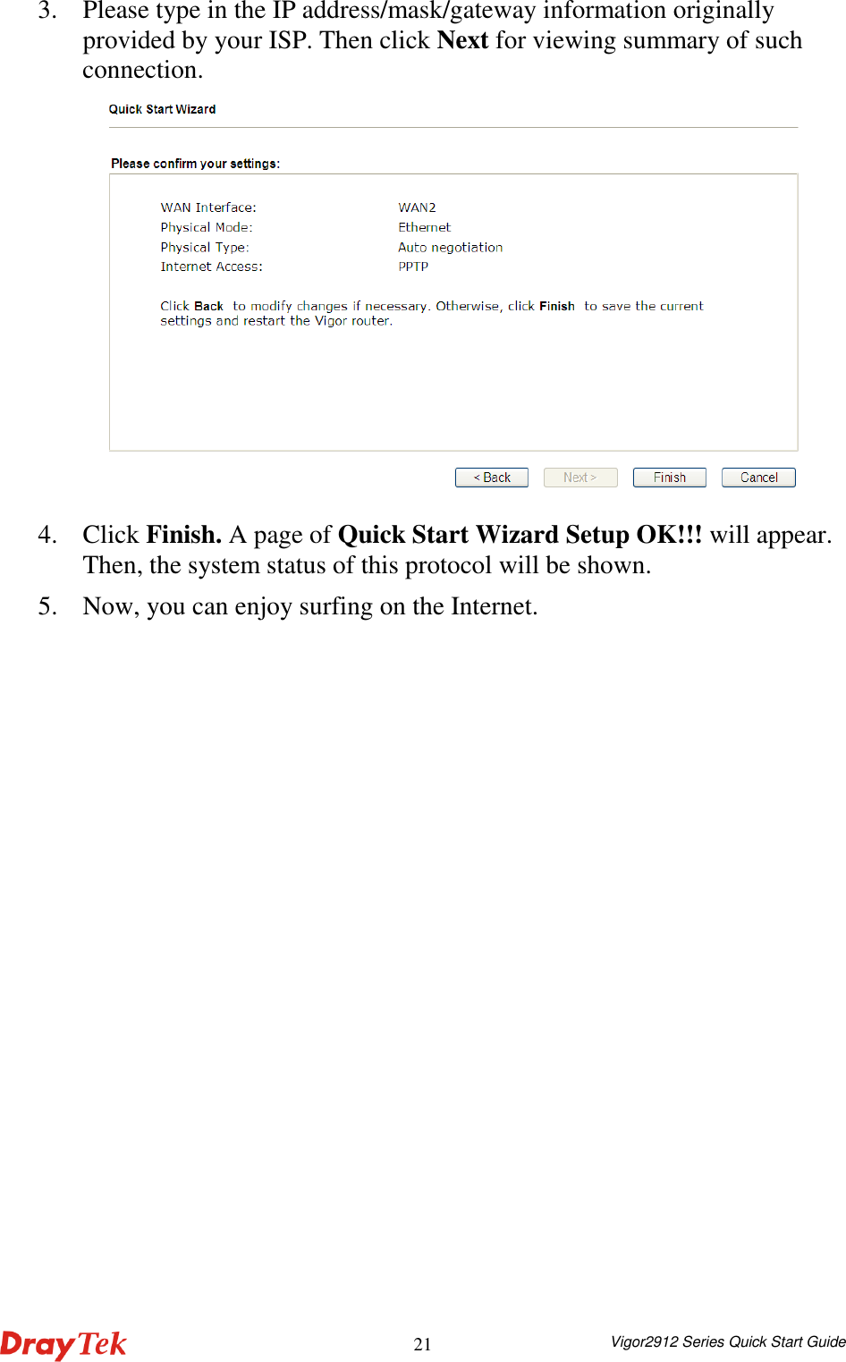  Vigor2912 Series Quick Start Guide 213. Please type in the IP address/mask/gateway information originally provided by your ISP. Then click Next for viewing summary of such connection.    4. Click Finish. A page of Quick Start Wizard Setup OK!!! will appear. Then, the system status of this protocol will be shown. 5. Now, you can enjoy surfing on the Internet. 