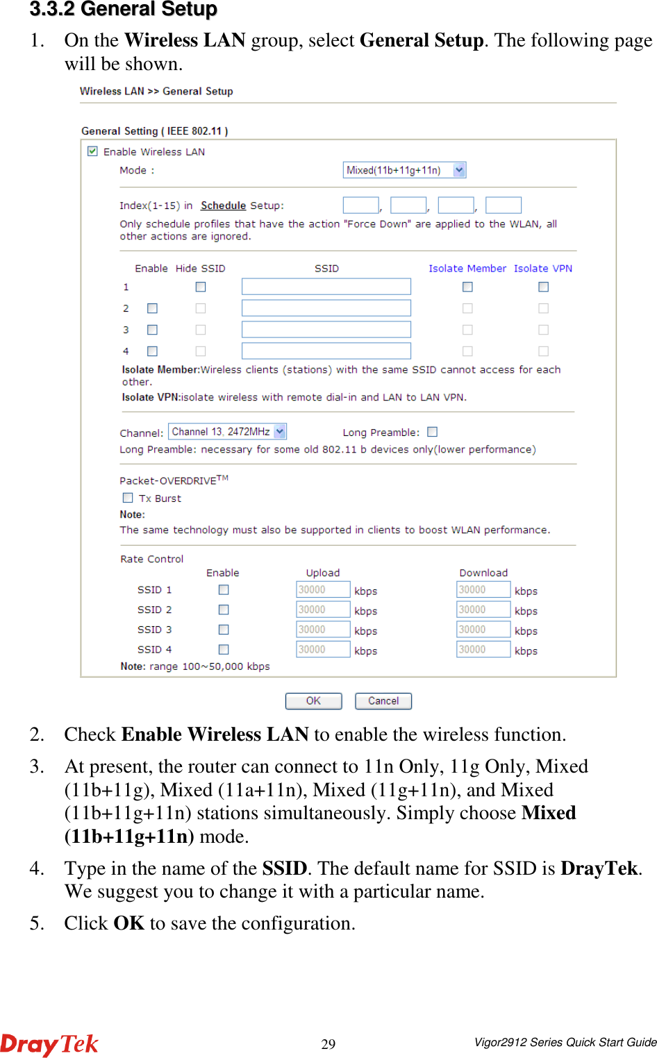  Vigor2912 Series Quick Start Guide 2933..33..22  GGeenneerraall  SSeettuupp  1. On the Wireless LAN group, select General Setup. The following page will be shown.  2. Check Enable Wireless LAN to enable the wireless function. 3. At present, the router can connect to 11n Only, 11g Only, Mixed (11b+11g), Mixed (11a+11n), Mixed (11g+11n), and Mixed (11b+11g+11n) stations simultaneously. Simply choose Mixed (11b+11g+11n) mode. 4. Type in the name of the SSID. The default name for SSID is DrayTek. We suggest you to change it with a particular name.   5. Click OK to save the configuration. 