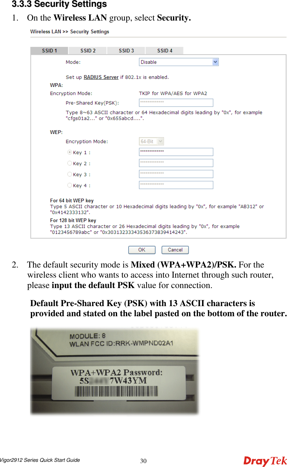  Vigor2912 Series Quick Start Guide 3033..33..33  SSeeccuurriittyy  SSeettttiinnggss  1. On the Wireless LAN group, select Security.    2. The default security mode is Mixed (WPA+WPA2)/PSK. For the wireless client who wants to access into Internet through such router, please input the default PSK value for connection. Default Pre-Shared Key (PSK) with 13 ASCII characters is provided and stated on the label pasted on the bottom of the router.    