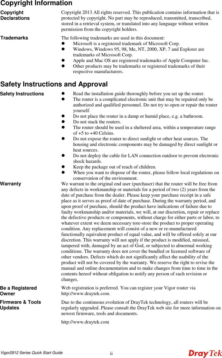  Vigor2912 Series Quick Start Guide ii Copyright Information Copyright Declarations  Copyright 2013 All rights reserved. This publication contains information that is protected by copyright. No part may be reproduced, transmitted, transcribed, stored in a retrieval system, or translated into any language without written permission from the copyright holders. Trademarks  The following trademarks are used in this document:    Microsoft is a registered trademark of Microsoft Corp.  Windows, Windows 95, 98, Me, NT, 2000, XP, 7 and Explorer are trademarks of Microsoft Corp.    Apple and Mac OS are registered trademarks of Apple Computer Inc.  Other products may be trademarks or registered trademarks of their respective manufacturers.  Safety Instructions and Approval Safety Instructions   Read the installation guide thoroughly before you set up the router.  The router is a complicated electronic unit that may be repaired only be authorized and qualified personnel. Do not try to open or repair the router yourself.  Do not place the router in a damp or humid place, e.g. a bathroom.  Do not stack the routers.  The router should be used in a sheltered area, within a temperature range of +5 to +40 Celsius.  Do not expose the router to direct sunlight or other heat sources. The housing and electronic components may be damaged by direct sunlight or heat sources.  Do not deploy the cable for LAN connection outdoor to prevent electronic shock hazards.  Keep the package out of reach of children.  When you want to dispose of the router, please follow local regulations on conservation of the environment. Warranty  We warrant to the original end user (purchaser) that the router will be free from any defects in workmanship or materials for a period of two (2) years from the date of purchase from the dealer. Please keep your purchase receipt in a safe place as it serves as proof of date of purchase. During the warranty period, and upon proof of purchase, should the product have indications of failure due to faulty workmanship and/or materials, we will, at our discretion, repair or replace the defective products or components, without charge for either parts or labor, to whatever extent we deem necessary tore-store the product to proper operating condition. Any replacement will consist of a new or re-manufactured functionally equivalent product of equal value, and will be offered solely at our discretion. This warranty will not apply if the product is modified, misused, tampered with, damaged by an act of God, or subjected to abnormal working conditions. The warranty does not cover the bundled or licensed software of other vendors. Defects which do not significantly affect the usability of the product will not be covered by the warranty. We reserve the right to revise the manual and online documentation and to make changes from time to time in the contents hereof without obligation to notify any person of such revision or changes. Be a Registered Owner Web registration is preferred. You can register your Vigor router via http://www.draytek.com.   Firmware &amp; Tools Updates Due to the continuous evolution of DrayTek technology, all routers will be regularly upgraded. Please consult the DrayTek web site for more information on newest firmware, tools and documents. http://www.draytek.com  