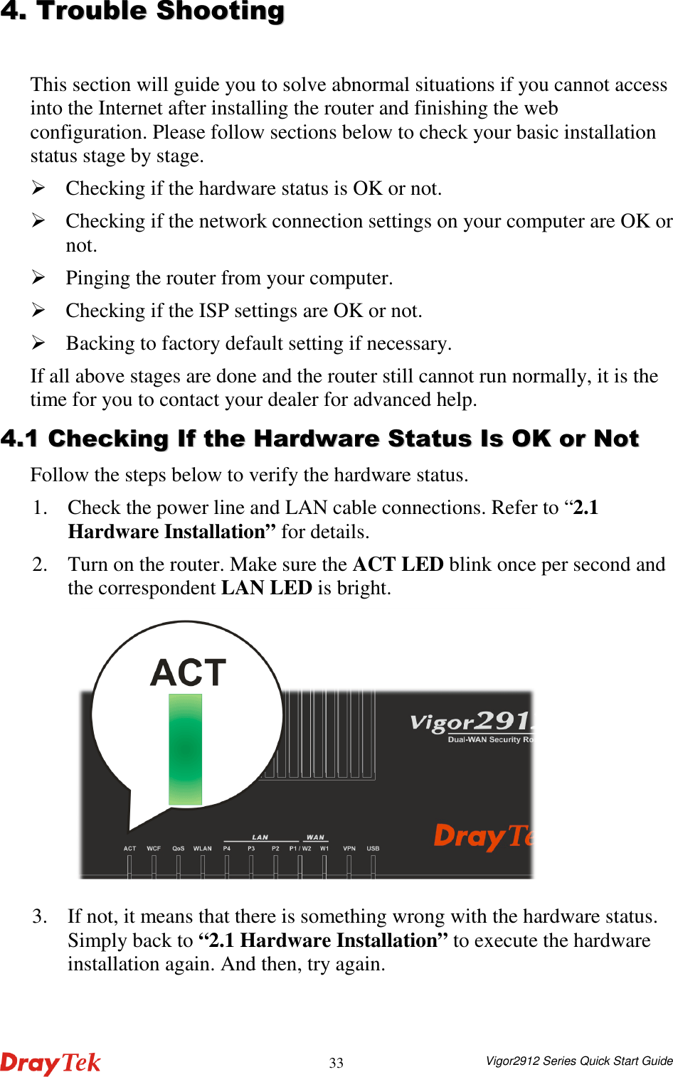  Vigor2912 Series Quick Start Guide 3344..  TTrroouubbllee  SShhoooottiinngg  This section will guide you to solve abnormal situations if you cannot access into the Internet after installing the router and finishing the web configuration. Please follow sections below to check your basic installation status stage by stage.  Checking if the hardware status is OK or not.  Checking if the network connection settings on your computer are OK or not.  Pinging the router from your computer.  Checking if the ISP settings are OK or not.  Backing to factory default setting if necessary. If all above stages are done and the router still cannot run normally, it is the time for you to contact your dealer for advanced help. 44..11  CChheecckkiinngg  IIff  tthhee  HHaarrddwwaarree  SSttaattuuss  IIss  OOKK  oorr  NNoott  Follow the steps below to verify the hardware status. 1. Check the power line and LAN cable connections. Refer to “2.1 Hardware Installation” for details.   2. Turn on the router. Make sure the ACT LED blink once per second and the correspondent LAN LED is bright.  3. If not, it means that there is something wrong with the hardware status. Simply back to “2.1 Hardware Installation” to execute the hardware installation again. And then, try again. 