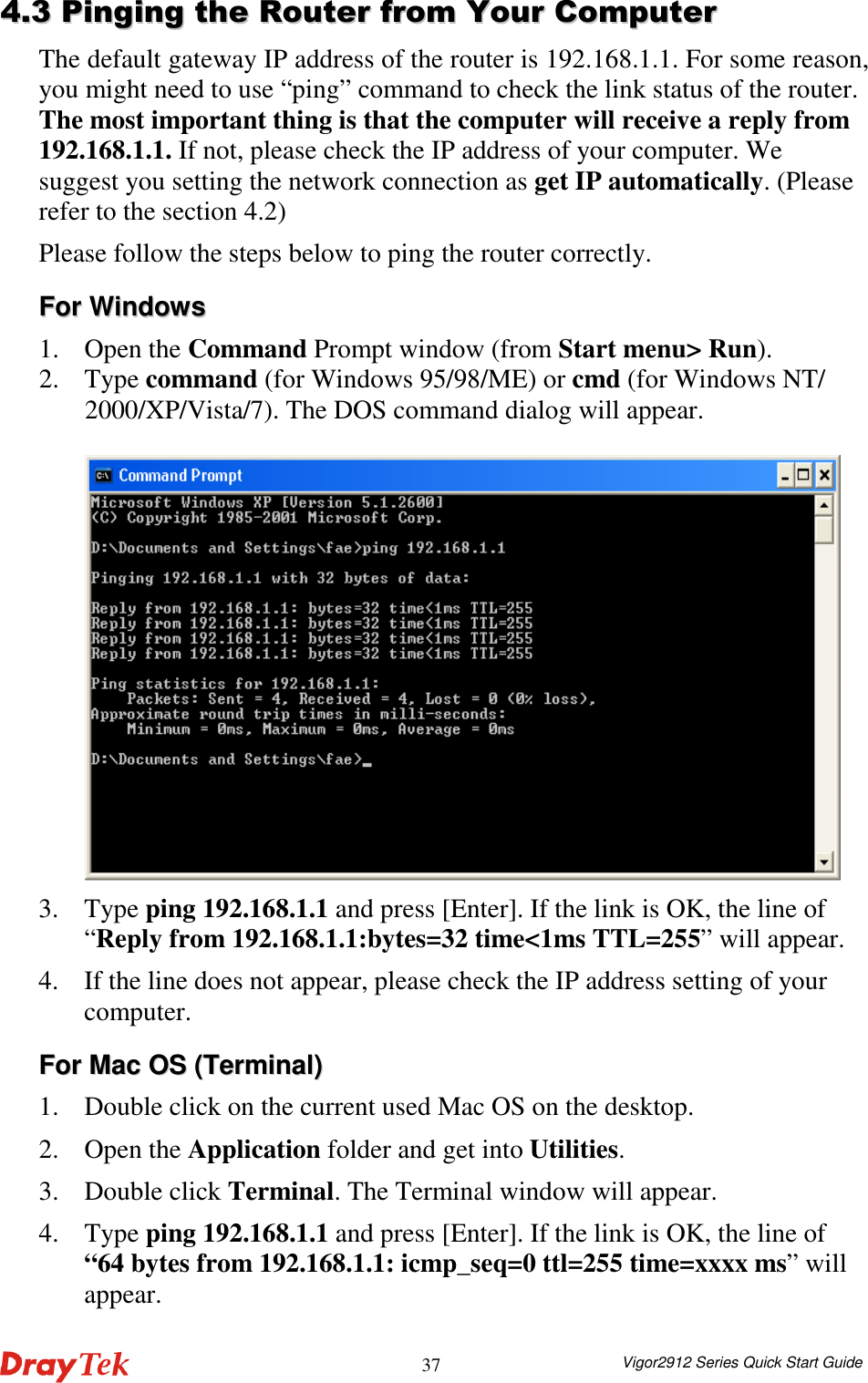  Vigor2912 Series Quick Start Guide 3744..33  PPiinnggiinngg  tthhee  RRoouutteerr  ffrroomm  YYoouurr  CCoommppuutteerr  The default gateway IP address of the router is 192.168.1.1. For some reason, you might need to use “ping” command to check the link status of the router. The most important thing is that the computer will receive a reply from 192.168.1.1. If not, please check the IP address of your computer. We suggest you setting the network connection as get IP automatically. (Please refer to the section 4.2) Please follow the steps below to ping the router correctly. FFoorr  WWiinnddoowwss  1. Open the Command Prompt window (from Start menu&gt; Run). 2. Type command (for Windows 95/98/ME) or cmd (for Windows NT/ 2000/XP/Vista/7). The DOS command dialog will appear.   3. Type ping 192.168.1.1 and press [Enter]. If the link is OK, the line of “Reply from 192.168.1.1:bytes=32 time&lt;1ms TTL=255” will appear.   4. If the line does not appear, please check the IP address setting of your computer.   FFoorr  MMaacc  OOSS  ((TTeerrmmiinnaall))  1. Double click on the current used Mac OS on the desktop.   2. Open the Application folder and get into Utilities. 3. Double click Terminal. The Terminal window will appear. 4. Type ping 192.168.1.1 and press [Enter]. If the link is OK, the line of “64 bytes from 192.168.1.1: icmp_seq=0 ttl=255 time=xxxx ms” will appear.     