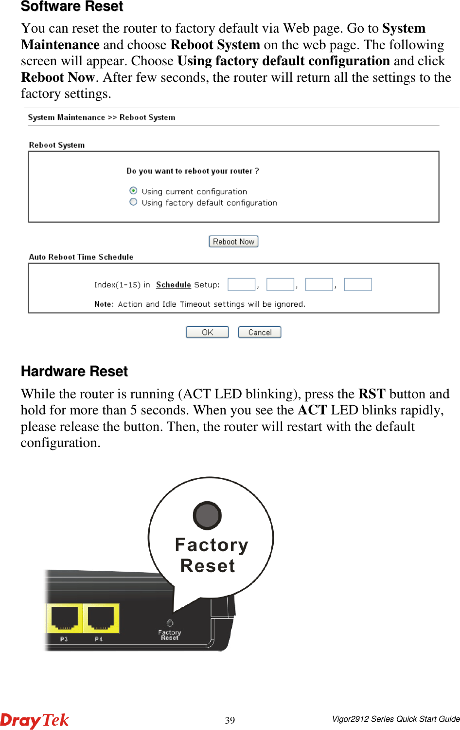  Vigor2912 Series Quick Start Guide 39SSooffttwwaarree  RReesseett  You can reset the router to factory default via Web page. Go to System Maintenance and choose Reboot System on the web page. The following screen will appear. Choose Using factory default configuration and click Reboot Now. After few seconds, the router will return all the settings to the factory settings.  HHaarrddwwaarree  RReesseett  While the router is running (ACT LED blinking), press the RST button and hold for more than 5 seconds. When you see the ACT LED blinks rapidly, please release the button. Then, the router will restart with the default configuration.        