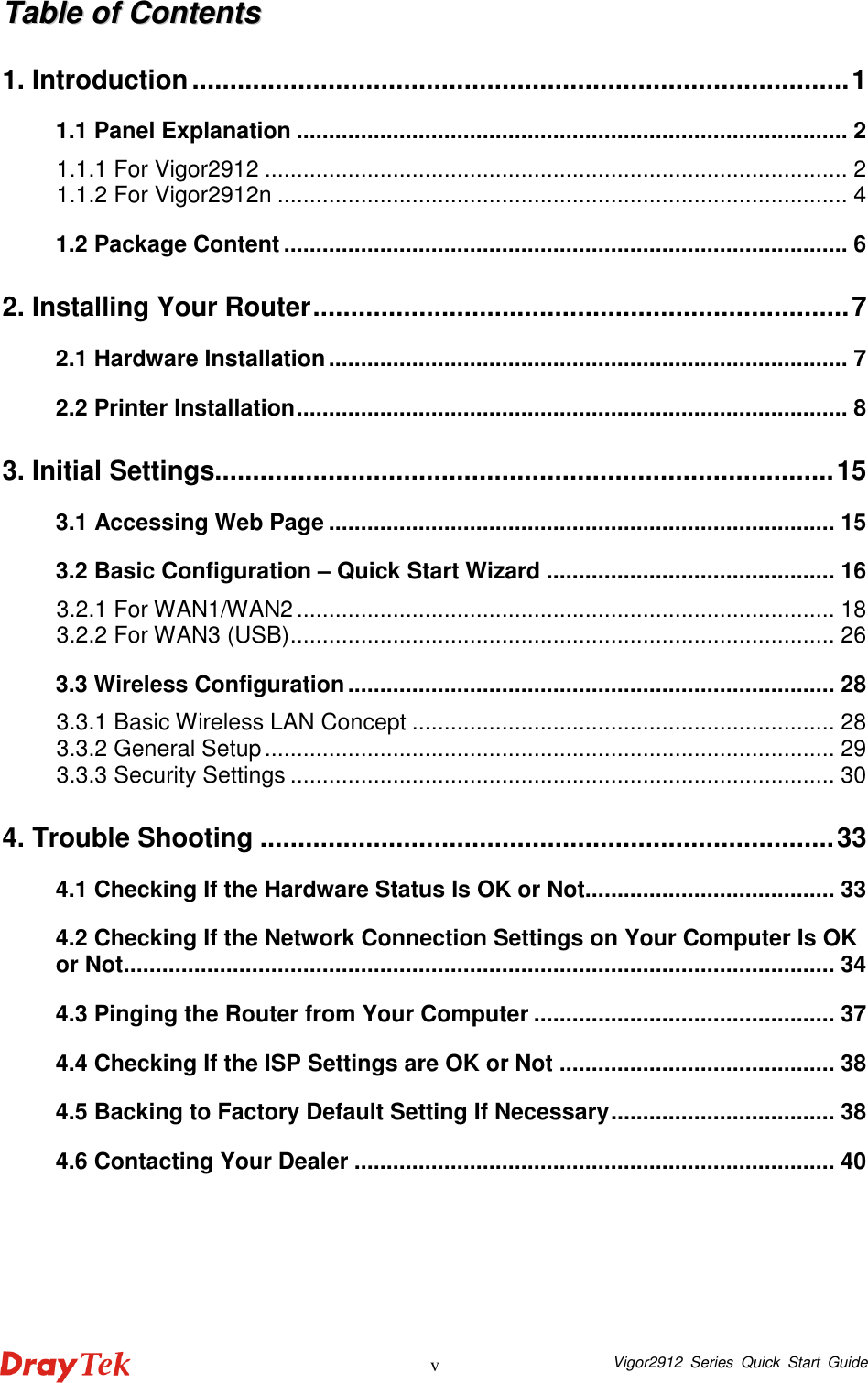  Vigor2912  Series  Quick  Start  Guide v TTaabbllee  ooff  CCoonntteennttss  1. Introduction.......................................................................................1 1.1 Panel Explanation ...................................................................................... 2 1.1.1 For Vigor2912 ........................................................................................... 2 1.1.2 For Vigor2912n ......................................................................................... 4 1.2 Package Content ........................................................................................ 6 2. Installing Your Router.......................................................................7 2.1 Hardware Installation................................................................................. 7 2.2 Printer Installation...................................................................................... 8 3. Initial Settings..................................................................................15 3.1 Accessing Web Page ............................................................................... 15 3.2 Basic Configuration – Quick Start Wizard ............................................. 16 3.2.1 For WAN1/WAN2.................................................................................... 18 3.2.2 For WAN3 (USB)..................................................................................... 26 3.3 Wireless Configuration............................................................................ 28 3.3.1 Basic Wireless LAN Concept .................................................................. 28 3.3.2 General Setup......................................................................................... 29 3.3.3 Security Settings ..................................................................................... 30 4. Trouble Shooting ............................................................................33 4.1 Checking If the Hardware Status Is OK or Not....................................... 33 4.2 Checking If the Network Connection Settings on Your Computer Is OK or Not............................................................................................................... 34 4.3 Pinging the Router from Your Computer ............................................... 37 4.4 Checking If the ISP Settings are OK or Not ........................................... 38 4.5 Backing to Factory Default Setting If Necessary................................... 38 4.6 Contacting Your Dealer ........................................................................... 40  