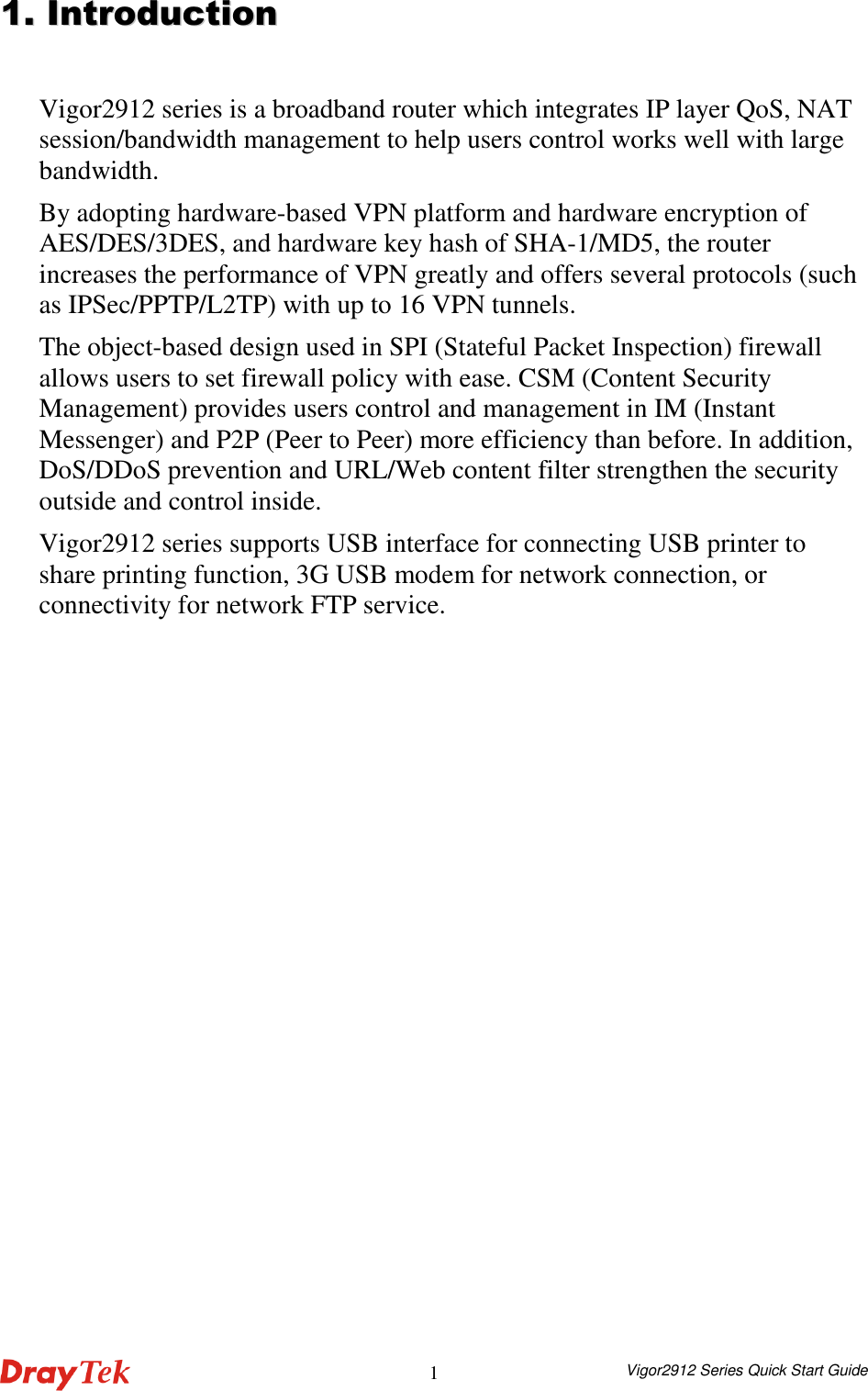  Vigor2912 Series Quick Start Guide 1 11..  IInnttrroodduuccttiioonn  Vigor2912 series is a broadband router which integrates IP layer QoS, NAT session/bandwidth management to help users control works well with large bandwidth. By adopting hardware-based VPN platform and hardware encryption of AES/DES/3DES, and hardware key hash of SHA-1/MD5, the router increases the performance of VPN greatly and offers several protocols (such as IPSec/PPTP/L2TP) with up to 16 VPN tunnels. The object-based design used in SPI (Stateful Packet Inspection) firewall allows users to set firewall policy with ease. CSM (Content Security Management) provides users control and management in IM (Instant Messenger) and P2P (Peer to Peer) more efficiency than before. In addition, DoS/DDoS prevention and URL/Web content filter strengthen the security outside and control inside. Vigor2912 series supports USB interface for connecting USB printer to share printing function, 3G USB modem for network connection, or connectivity for network FTP service.    