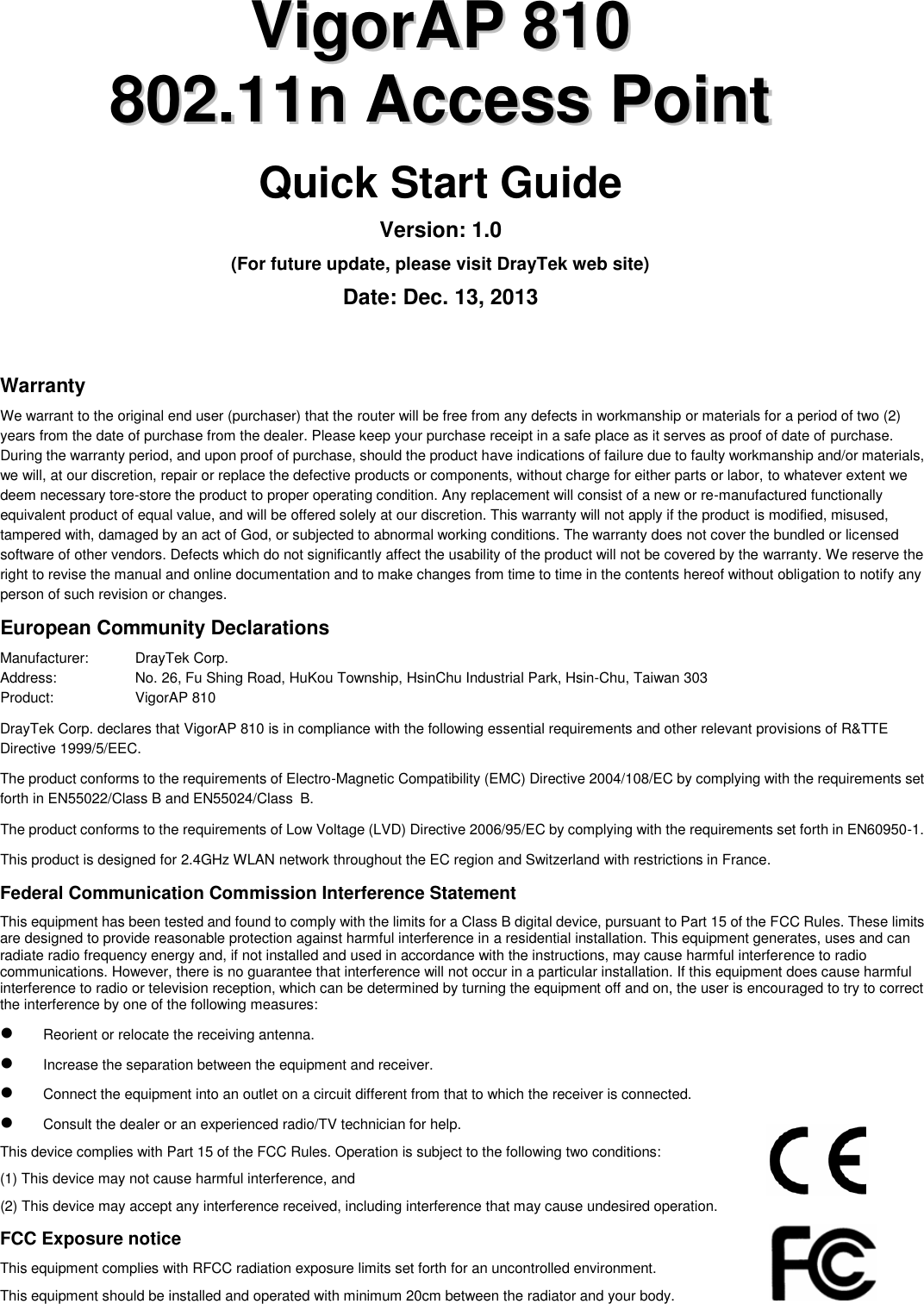   VViiggoorrAAPP  881100  880022..1111nn  AAcccceessss  PPooiinntt  Quick Start Guide Version: 1.0 (For future update, please visit DrayTek web site) Date: Dec. 13, 2013 Warranty We warrant to the original end user (purchaser) that the router will be free from any defects in workmanship or materials for a period of two (2) years from the date of purchase from the dealer. Please keep your purchase receipt in a safe place as it serves as proof of date of purchase. During the warranty period, and upon proof of purchase, should the product have indications of failure due to faulty workmanship and/or materials, we will, at our discretion, repair or replace the defective products or components, without charge for either parts or labor, to whatever extent we deem necessary tore-store the product to proper operating condition. Any replacement will consist of a new or re-manufactured functionally equivalent product of equal value, and will be offered solely at our discretion. This warranty will not apply if the product is modified, misused, tampered with, damaged by an act of God, or subjected to abnormal working conditions. The warranty does not cover the bundled or licensed software of other vendors. Defects which do not significantly affect the usability of the product will not be covered by the warranty. We reserve the right to revise the manual and online documentation and to make changes from time to time in the contents hereof without obligation to notify any person of such revision or changes.   European Community Declarations Manufacturer:    DrayTek Corp. Address:    No. 26, Fu Shing Road, HuKou Township, HsinChu Industrial Park, Hsin-Chu, Taiwan 303 Product:    VigorAP 810     DrayTek Corp. declares that VigorAP 810 is in compliance with the following essential requirements and other relevant provisions of R&amp;TTE Directive 1999/5/EEC. The product conforms to the requirements of Electro-Magnetic Compatibility (EMC) Directive 2004/108/EC by complying with the requirements set forth in EN55022/Class B and EN55024/Class B.   The product conforms to the requirements of Low Voltage (LVD) Directive 2006/95/EC by complying with the requirements set forth in EN60950-1. This product is designed for 2.4GHz WLAN network throughout the EC region and Switzerland with restrictions in France. Federal Communication Commission Interference Statement This equipment has been tested and found to comply with the limits for a Class B digital device, pursuant to Part 15 of the FCC Rules. These limits are designed to provide reasonable protection against harmful interference in a residential installation. This equipment generates, uses and can radiate radio frequency energy and, if not installed and used in accordance with the instructions, may cause harmful interference to radio communications. However, there is no guarantee that interference will not occur in a particular installation. If this equipment does cause harmful interference to radio or television reception, which can be determined by turning the equipment off and on, the user is encouraged to try to correct the interference by one of the following measures:  Reorient or relocate the receiving antenna.  Increase the separation between the equipment and receiver.  Connect the equipment into an outlet on a circuit different from that to which the receiver is connected.  Consult the dealer or an experienced radio/TV technician for help. This device complies with Part 15 of the FCC Rules. Operation is subject to the following two conditions: (1) This device may not cause harmful interference, and (2) This device may accept any interference received, including interference that may cause undesired operation. FCC Exposure notice This equipment complies with RFCC radiation exposure limits set forth for an uncontrolled environment. This equipment should be installed and operated with minimum 20cm between the radiator and your body. 