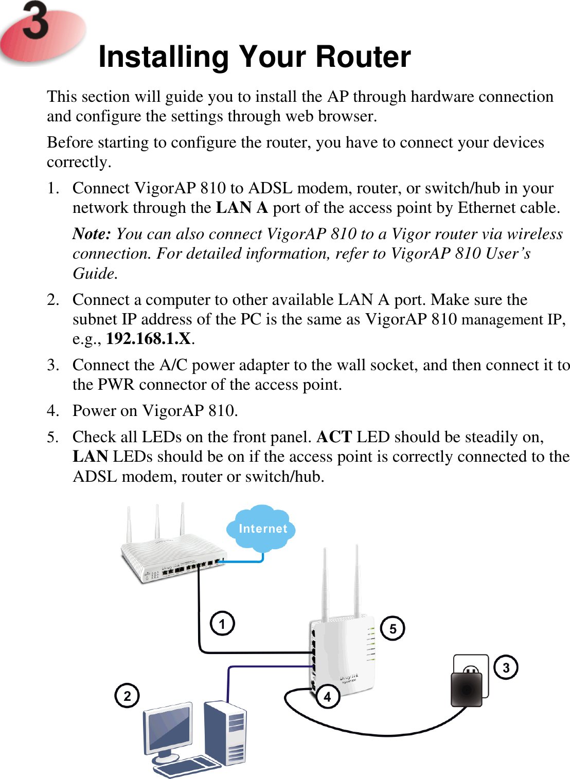     Installing Your Router  This section will guide you to install the AP through hardware connection and configure the settings through web browser.   Before starting to configure the router, you have to connect your devices correctly. 1. Connect VigorAP 810 to ADSL modem, router, or switch/hub in your network through the LAN A port of the access point by Ethernet cable. Note: You can also connect VigorAP 810 to a Vigor router via wireless connection. For detailed information, refer to VigorAP 810 User’s Guide. 2. Connect a computer to other available LAN A port. Make sure the subnet IP address of the PC is the same as VigorAP 810 management IP, e.g., 192.168.1.X. 3. Connect the A/C power adapter to the wall socket, and then connect it to the PWR connector of the access point.   4. Power on VigorAP 810.   5. Check all LEDs on the front panel. ACT LED should be steadily on, LAN LEDs should be on if the access point is correctly connected to the ADSL modem, router or switch/hub.  