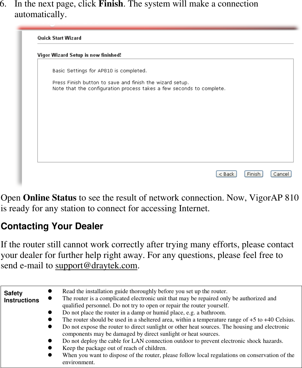   6. In the next page, click Finish. The system will make a connection automatically.    Open Online Status to see the result of network connection. Now, VigorAP 810 is ready for any station to connect for accessing Internet. Contacting Your Dealer If the router still cannot work correctly after trying many efforts, please contact your dealer for further help right away. For any questions, please feel free to send e-mail to support@draytek.com. Safety Instructions  Read the installation guide thoroughly before you set up the router.  The router is a complicated electronic unit that may be repaired only be authorized and qualified personnel. Do not try to open or repair the router yourself.  Do not place the router in a damp or humid place, e.g. a bathroom.  The router should be used in a sheltered area, within a temperature range of +5 to +40 Celsius.  Do not expose the router to direct sunlight or other heat sources. The housing and electronic components may be damaged by direct sunlight or heat sources.  Do not deploy the cable for LAN connection outdoor to prevent electronic shock hazards.  Keep the package out of reach of children.  When you want to dispose of the router, please follow local regulations on conservation of the environment.   