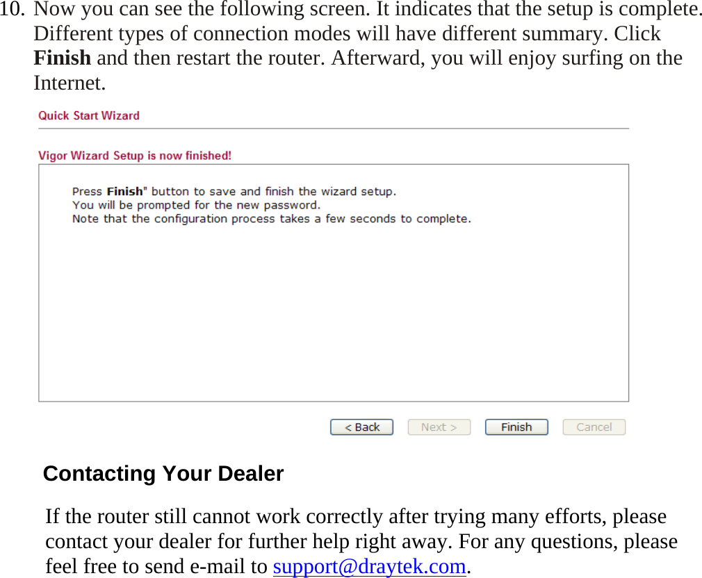   10. Now you can see the following screen. It indicates that the setup is complete. Different types of connection modes will have different summary. Click Finish and then restart the router. Afterward, you will enjoy surfing on the Internet.  Contacting Your Dealer If the router still cannot work correctly after trying many efforts, please contact your dealer for further help right away. For any questions, please feel free to send e-mail to support@draytek.com.   