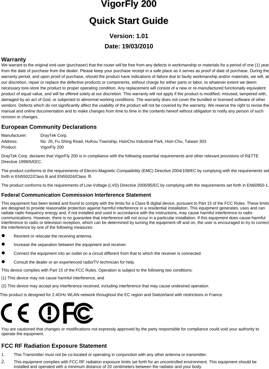   VViiggoorrFFllyy  220000  QQuuiicckk  SSttaarrtt  GGuuiiddee  Version: 1.01 Date: 19/03/2010 Warranty We warrant to the original end user (purchaser) that the router will be free from any defects in workmanship or materials for a period of one (1) year from the date of purchase from the dealer. Please keep your purchase receipt in a safe place as it serves as proof of date of purchase. During the warranty period, and upon proof of purchase, should the product have indications of failure due to faulty workmanship and/or materials, we will, at our discretion, repair or replace the defective products or components, without charge for either parts or labor, to whatever extent we deem necessary tore-store the product to proper operating condition. Any replacement will consist of a new or re-manufactured functionally equivalent product of equal value, and will be offered solely at our discretion. This warranty will not apply if the product is modified, misused, tampered with, damaged by an act of God, or subjected to abnormal working conditions. The warranty does not cover the bundled or licensed software of other vendors. Defects which do not significantly affect the usability of the product will not be covered by the warranty. We reserve the right to revise the manual and online documentation and to make changes from time to time in the contents hereof without obligation to notify any person of such revision or changes.     European Community Declarations Manufacturer:   DrayTek Corp. Address:    No. 26, Fu Shing Road, HuKou Township, HsinChu Industrial Park, Hsin-Chu, Taiwan 303 Product:   VigorFly 200   DrayTek Corp. declares that VigorFly 200 is in compliance with the following essential requirements and other relevant provisions of R&amp;TTE Directive 1999/5/EEC. The product conforms to the requirements of Electro-Magnetic Compatibility (EMC) Directive 2004/108/EC by complying with the requirements set forth in EN55022/Class B and EN55024/Class B.  The product conforms to the requirements of Low Voltage (LVD) Directive 2006/95/EC by complying with the requirements set forth in EN60950-1. Federal Communication Commission Interference Statement This equipment has been tested and found to comply with the limits for a Class B digital device, pursuant to Part 15 of the FCC Rules. These limits are designed to provide reasonable protection against harmful interference in a residential installation. This equipment generates, uses and can radiate radio frequency energy and, if not installed and used in accordance with the instructions, may cause harmful interference to radio communications. However, there is no guarantee that interference will not occur in a particular installation. If this equipment does cause harmful interference to radio or television reception, which can be determined by turning the equipment off and on, the user is encouraged to try to correct the interference by one of the following measures: z Reorient or relocate the receiving antenna. z Increase the separation between the equipment and receiver. z Connect the equipment into an outlet on a circuit different from that to which the receiver is connected. z Consult the dealer or an experienced radio/TV technician for help. This device complies with Part 15 of the FCC Rules. Operation is subject to the following two conditions: (1) This device may not cause harmful interference, and (2) This device may accept any interference received, including interference that may cause undesired operation. This product is designed for 2.4GHz WLAN network throughout the EC region and Switzerland with restrictions in France.   You are cautioned that changes or modifications not expressly approved by the party responsible for compliance could void your authority to operate the equipment. FCC RF Radiation Exposure Statement 1.  This Transmitter must not be co-located or operating in conjunction with any other antenna or transmitter. 2. This equipment complies with FCC RF radiation exposure limits set forth for an uncontrolled environment. This equipment should be installed and operated with a minimum distance of 20 centimeters between the radiator and your body. 