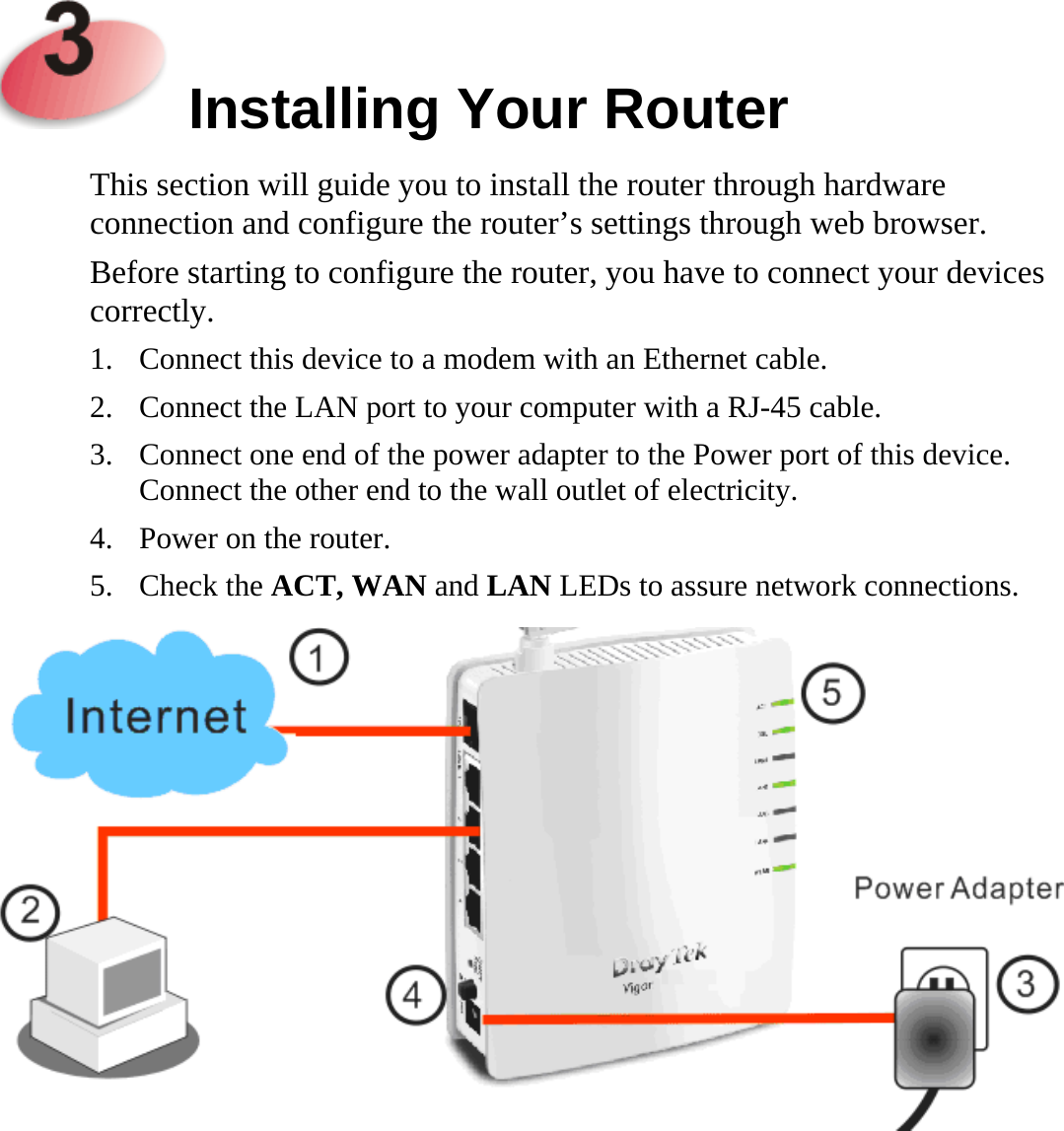     Installing Your Router  This section will guide you to install the router through hardware connection and configure the router’s settings through web browser.   Before starting to configure the router, you have to connect your devices correctly. 1. Connect this device to a modem with an Ethernet cable. 2. Connect the LAN port to your computer with a RJ-45 cable.   3. Connect one end of the power adapter to the Power port of this device. Connect the other end to the wall outlet of electricity. 4. Power on the router. 5. Check the ACT, WAN and LAN LEDs to assure network connections.  