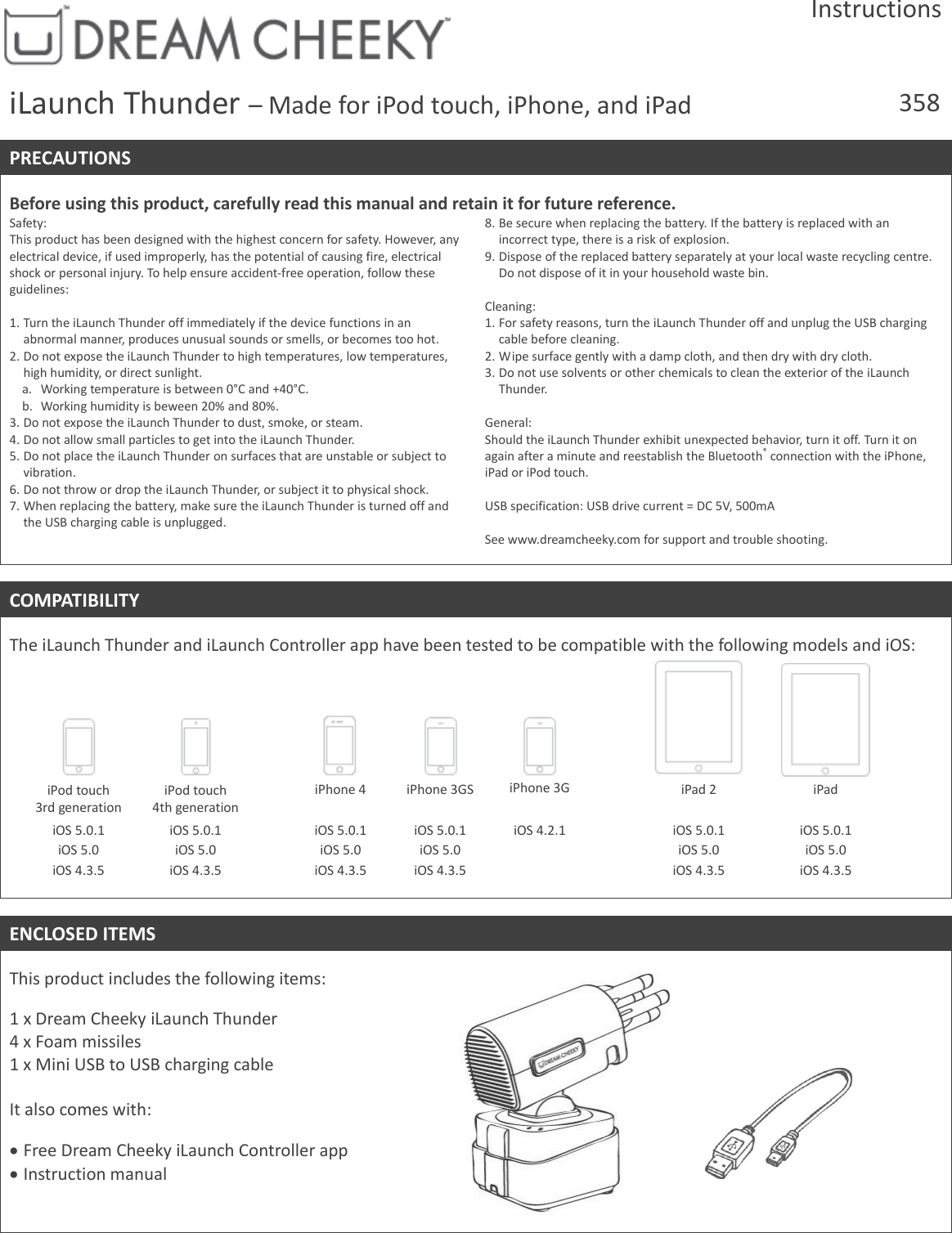 Instructions iLaunch Thunder &ndash; Made for iPod touch, iPhone, and iPad 358  PRECAUTIONS  Before using this product, carefully read this manual and retain it for future reference. Safety: This product has been designed with the highest concern for safety. However, any electrical device, if used improperly, has the potential of causing fire, electrical shock or personal injury. To help ensure accident-free operation, follow these guidelines:   1. Turn the iLaunch Thunder off immediately if the device functions in an abnormal manner, produces unusual sounds or smells, or becomes too hot. 2. Do not expose the iLaunch Thunder to high temperatures, low temperatures, high humidity, or direct sunlight.  a. Working temperature is between 0&deg;C and +40&deg;C.  b. Working humidity is beween 20% and 80%. 3. Do not expose the iLaunch Thunder to dust, smoke, or steam. 4. Do not allow small particles to get into the iLaunch Thunder. 5. Do not place the iLaunch Thunder on surfaces that are unstable or subject to vibration. 6. Do not throw or drop the iLaunch Thunder, or subject it to physical shock. 7. When replacing the battery, make sure the iLaunch Thunder is turned off and the USB charging cable is unplugged. 8. Be secure when replacing the battery. If the battery is replaced with an incorrect type, there is a risk of explosion. 9. Dispose of the replaced battery separately at your local waste recycling centre. Do not dispose of it in your household waste bin.  Cleaning: 1. For safety reasons, turn the iLaunch Thunder off and unplug the USB charging cable before cleaning. 2. Wipe surface gently with a damp cloth, and then dry with dry cloth. 3. Do not use solvents or other chemicals to clean the exterior of the iLaunch Thunder.  General: Should the iLaunch Thunder exhibit unexpected behavior, turn it off. Turn it on again after a minute and reestablish the Bluetooth&reg; connection with the iPhone, iPad or iPod touch.  USB specification: USB drive current = DC 5V, 500mA  See www.dreamcheeky.com for support and trouble shooting.   COMPATIBILITY  The iLaunch Thunder and iLaunch Controller app have been tested to be compatible with the following models and iOS:             iPod touch 3rd generation iPod touch 4th generation  iPhone 4 iPhone 3GS iPhone 3G  iPad 2 iPad   iOS 5.0.1 iOS 5.0 iOS 4.3.5 iOS 5.0.1 iOS 5.0 iOS 4.3.5  iOS 5.0.1 iOS 5.0 iOS 4.3.5 iOS 5.0.1 iOS 5.0 iOS 4.3.5 iOS 4.2.1  iOS 5.0.1 iOS 5.0 iOS 4.3.5 iOS 5.0.1 iOS 5.0 iOS 4.3.5    ENCLOSED ITEMS  This product includes the following items:  1 x Dream Cheeky iLaunch Thunder  4 x Foam missiles 1 x Mini USB to USB charging cable  It also comes with:   Free Dream Cheeky iLaunch Controller app  Instruction manual    