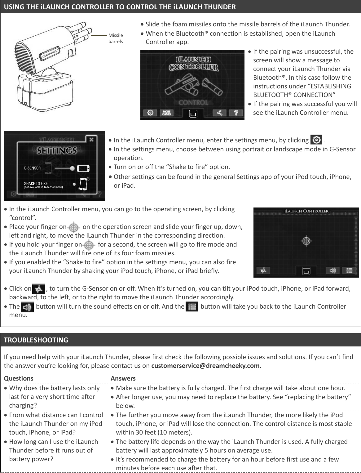 USING THE iLAUNCH CONTROLLER TO CONTROL THE iLAUNCH THUNDER      Missile barrels  Slide the foam missiles onto the missile barrels of the iLaunch Thunder.  When the Bluetooth&reg; connection is established, open the iLaunch Controller app.   If the pairing was unsuccessful, the screen will show a message to connect your iLaunch Thunder via Bluetooth&reg;. In this case follow the instructions under &ldquo;ESTABLISHING BLUETOOTH&reg; CONNECTION&rdquo;  If the pairing was successful you will see the iLaunch Controller menu.        In the iLaunch Controller menu, enter the settings menu, by clicking         .  In the settings menu, choose between using portrait or landscape mode in G-Sensor operation.  Turn on or off the &ldquo;Shake to fire&rdquo; option.  Other settings can be found in the general Settings app of your iPod touch, iPhone, or iPad.    In the iLaunch Controller menu, you can go to the operating screen, by clicking &ldquo;control&rdquo;.   Place your finger on          on the operation screen and slide your finger up, down, left and right, to move the iLaunch Thunder in the corresponding direction.   If you hold your finger on          for a second, the screen will go to fire mode and the iLaunch Thunder will fire one of its four foam missiles.  If you enabled the &ldquo;Shake to fire&rdquo; option in the settings menu, you can also fire your iLaunch Thunder by shaking your iPod touch, iPhone, or iPad briefly.     Click on         , to turn the G-Sensor on or off. When it&rsquo;s turned on, you can tilt your iPod touch, iPhone, or iPad forward, backward, to the left, or to the right to move the iLaunch Thunder accordingly.   The          button will turn the sound effects on or off. And the          button will take you back to the iLaunch Controller menu.    TROUBLESHOOTING  If you need help with your iLaunch Thunder, please first check the following possible issues and solutions. If you can&rsquo;t find the answer you&rsquo;re looking for, please contact us on customerservice@dreamcheeky.com.   Questions Answers  Why does the battery lasts only last for a very short time after charging?  Make sure the battery is fully charged. The first charge will take about one hour.  After longer use, you may need to replace the battery. See &ldquo;replacing the battery&rdquo; below.  From what distance can I control the iLaunch Thunder on my iPod touch, iPhone, or iPad?  The further you move away from the iLaunch Thunder, the more likely the iPod touch, iPhone, or iPad will lose the connection. The control distance is most stable within 30 feet (10 meters).  How long can I use the iLaunch Thunder before it runs out of battery power?  The battery life depends on the way the iLaunch Thunder is used. A fully charged battery will last approximately 5 hours on average use.   It&rsquo;s recommended to charge the battery for an hour before first use and a few minutes before each use after that. 