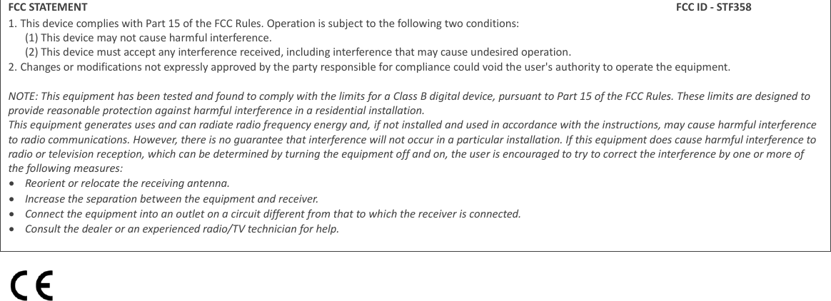 FCC STATEMENT FCC ID - STF358 1. This device complies with Part 15 of the FCC Rules. Operation is subject to the following two conditions: (1) This device may not cause harmful interference. (2) This device must accept any interference received, including interference that may cause undesired operation. 2. Changes or modifications not expressly approved by the party responsible for compliance could void the user's authority to operate the equipment.  NOTE: This equipment has been tested and found to comply with the limits for a Class B digital device, pursuant to Part 15 of the FCC Rules. These limits are designed to provide reasonable protection against harmful interference in a residential installation. This equipment generates uses and can radiate radio frequency energy and, if not installed and used in accordance with the instructions, may cause harmful interference to radio communications. However, there is no guarantee that interference will not occur in a particular installation. If this equipment does cause harmful interference to radio or television reception, which can be determined by turning the equipment off and on, the user is encouraged to try to correct the interference by one or more of the following measures:  Reorient or relocate the receiving antenna.  Increase the separation between the equipment and receiver.  Connect the equipment into an outlet on a circuit different from that to which the receiver is connected.  Consult the dealer or an experienced radio/TV technician for help.   