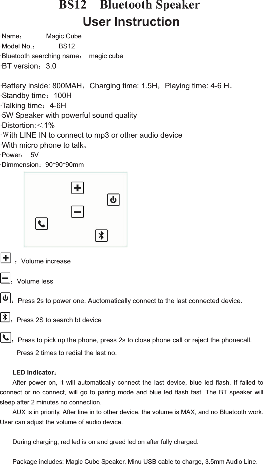 BS12  Bluetooth Speaker User Instruction &middot;Name˖      Magic Cube&middot;Model No.˖      BS12&middot;Bluetooth searching name˖ magic cube &middot;BT version˖3.0&middot;Battery inside: 800MAHˈCharging time: 1.5HˈPlaying time: 4-6 HǄ&middot;Standby time˖100H&middot;Talking time˖4-6H&middot;5W Speaker with powerful sound quality &middot;Distortion:˘1%&middot;˳ith LINE IN to connect to mp3 or other audio device &middot;With micro phone to talkǄ&middot;Power˖ 5V&middot;Dimmension˖90*90*90mm ˖Volume increase ˖Volume less ˖Press 2s to power one. Auctomatically connect to the last connected device. ˖Press 2S to search bt device ˖Press to pick up the phone, press 2s to close phone call or reject the phonecall. Press 2 times to redial the last no. LED indicator˖After power on, it will automatically connect the last device, blue led flash. If failed to connect or no connect, will go to paring mode and blue led flash fast. The BT speaker will sleep after 2 minutes no connection. AUX is in priority. After line in to other device, the volume is MAX, and no Bluetooth work. User can adjust the volume of audio device. During charging, red led is on and greed led on after fully charged. Package includes: Magic Cube Speaker, Minu USB cable to charge, 3.5mm Audio Line.