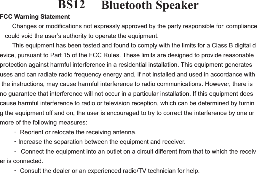 BS-12  Bluetooth Speaker FCC Warning Statement  Changes or modifications not expressly approved by the party responsible for compliance could void the user&rsquo;s authority to operate the equipment.   This equipment has been tested and found to comply with the limits for a Class B digital device, pursuant to Part 15 of the FCC Rules. These limits are designed to provide reasonable protection against harmful interference in a residential installation. This equipment generates uses and can radiate radio frequency energy and, if not installed and used in accordance with the instructions, may cause harmful interference to radio communications. However, there is no guarantee that interference will not occur in a particular installation. If this equipment does cause harmful interference to radio or television reception, which can be determined by turning the equipment off and on, the user is encouraged to try to correct the interference by one or more of the following measures:  ϋ Reorient or relocate the receiving antenna.  ϋIncrease the separation between the equipment and receiver.  ϋ Connect the equipment into an outlet on a circuit different from that to which the receiver is connected.  ϋ Consult the dealer or an experienced radio/TV technician for help.  complianceBS12
