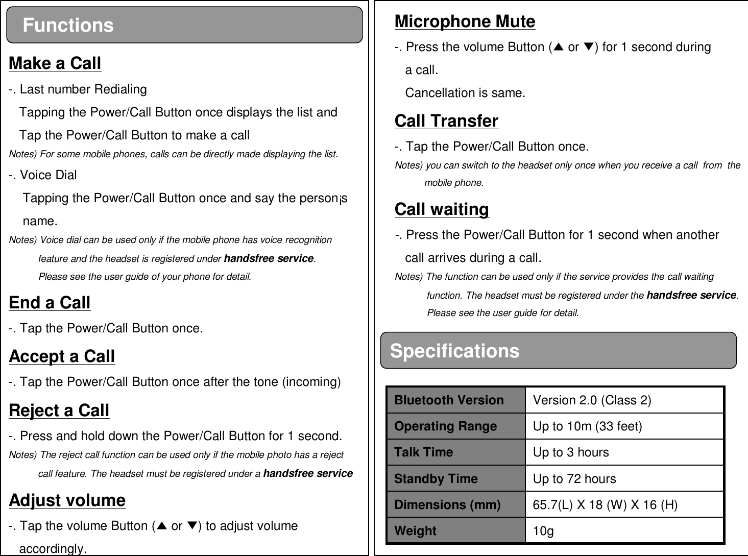 SpecificationsFunctionsMake a Call-. Last number RedialingTapping the Power/Call Button once displays the list andTap the Power/Call Button to make a callNotes) For some mobile phones, calls can be directly made displaying the list.-. Voice DialTapping the Power/Call Button once and say the person¡sname.Notes) Voice dial can be used only if the mobile phone has voice recognition feature and the headset is registered under handsfree service.Please see the user guide of your phone for detail.End a Call-. Tap the Power/Call Button once.Accept a Call-. Tap the Power/Call Button once after the tone (incoming)Reject a Call-. Press and hold down the Power/Call Button for 1 second.Notes) The reject call function can be used only if the mobile photo has a rejectcall feature. The headset must be registered under a handsfree serviceAdjust volume-. Tap the volume Button (▲or ▼) to adjust volume accordingly.Microphone Mute-. Press the volume Button (▲or ▼) for 1 second during a call.Cancellation is same.Call Transfer-. Tap the Power/Call Button once.Notes) you can switch to the headset only once when you receive a call  from  the mobile phone.Call waiting-. Press the Power/Call Button for 1 second when anothercall arrives during a call.Notes) The function can be used only if the service provides the call waitingfunction. The headset must be registered under the handsfree service. Please see the user guide for detail.10gWeight65.7(L) X 18 (W) X 16 (H)Dimensions (mm)Up to 72 hoursStandby TimeUp to 3 hoursTalk TimeUp to 10m (33 feet)Operating RangeVersion 2.0 (Class 2)Bluetooth Version